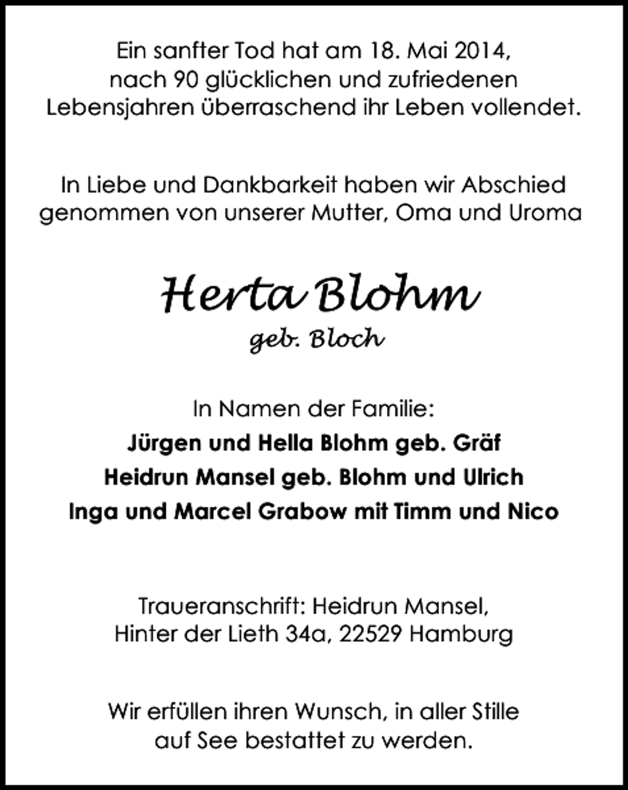 <p>Ein sanfter Tod hat am 18. Mai 2014,<br />nach 90 glücklichen und zufriedenen<br />Lebensjahren überraschend ihr Leben vollendet.<br />In Liebe und Dankbarkeit haben wir Abschied<br />genommen von unserer Mutter, Oma und Uroma</p>
<p>Herta Blohm<br />geb. Bloch</p>
<p>In Namen der Familie:<br />Jürgen und Hella Blohm geb. Gräf<br />Heidrun Mansel geb. Blohm und Ulrich<br />Inga und Marcel Grabow mit Timm und Nico</p>
<p>Traueranschrift: Heidrun Mansel,<br />Hinter der Lieth 34a, 22529 Hamburg<br />Wir erfüllen ihren Wunsch, in aller Stille<br />auf See bestattet zu werden.</p>