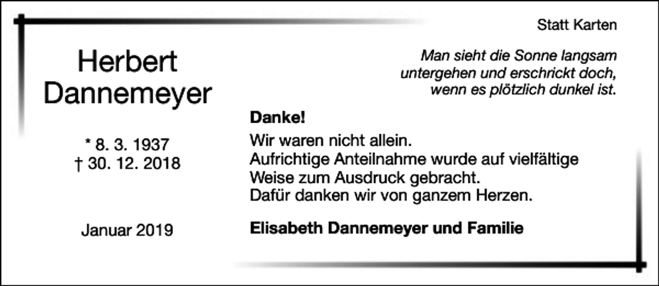 <p>Statt Karten</p><p>Herbert<br />Dannemeyer<br />* 8. 3. 1937<br />† 30. 12. 2018</p><p>Januar 2019</p><p>Man sieht die Sonne langsam<br />untergehen und erschrickt doch,<br />wenn es plötzlich dunkel ist.</p><p>Danke!<br />Wir waren nicht allein.<br />Aufrichtige Anteilnahme wurde auf vielfältige<br />Weise zum Ausdruck gebracht.<br />Dafür danken wir von ganzem Herzen.<br />Elisabeth Dannemeyer und Familie</p>