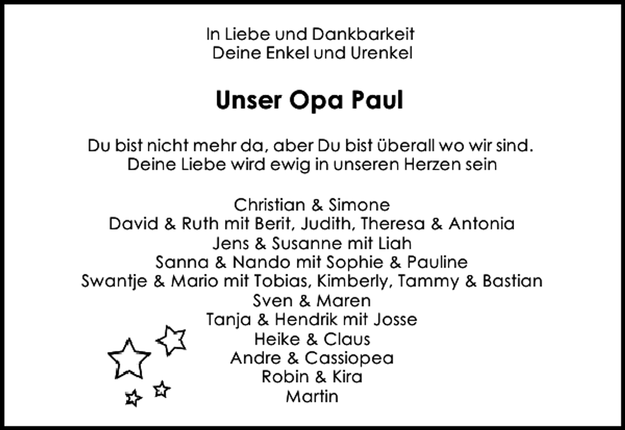 <p>In Liebe und Dankbarkeit<br />Deine Enkel und Urenkel</p><p>Unser Opa Paul<br />Du bist nicht mehr da, aber Du bist überall wo wir sind.<br />Deine Liebe wird ewig in unseren Herzen sein<br />Christian &amp; Simone<br />David &amp; Ruth mit Berit, Judith, Theresa &amp; Antonia<br />Jens &amp; Susanne mit Liah<br />Sanna &amp; Nando mit Sophie &amp; Pauline<br />Swantje &amp; Mario mit Tobias, Kimberly, Tammy &amp; Bastian<br />Sven &amp; Maren<br />Tanja &amp; Hendrik mit Josse<br />Heike &amp; Claus<br />Andre &amp; Cassiopea<br />Robin &amp; Kira<br />Martin</p>