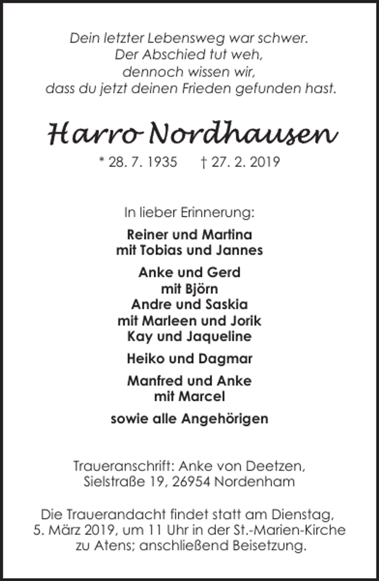 <p>Dein letzter Lebensweg war schwer.<br />Der Abschied tut weh,<br />dennoch wissen wir,<br />dass du jetzt deinen Frieden gefunden hast.</p><p>* 28. 7. 1935</p><p>† 27. 2. 2019</p><p>In lieber Erinnerung:<br />Reiner und Martina<br />mit Tobias und Jannes<br />Anke und Gerd<br />mit Björn<br />Andre und Saskia<br />mit Marleen und Jorik<br />Kay und Jaqueline<br />Heiko und Dagmar<br />Manfred und Anke<br />mit Marcel<br />sowie alle Angehörigen<br />Traueranschrift: Anke von Deetzen,<br />Sielstraße 19, 26954 Nordenham<br />Die Trauerandacht findet statt am Dienstag,<br />5. März 2019, um 11 Uhr in der St.-Marien-Kirche<br />zu Atens; anschließend Beisetzung.</p>