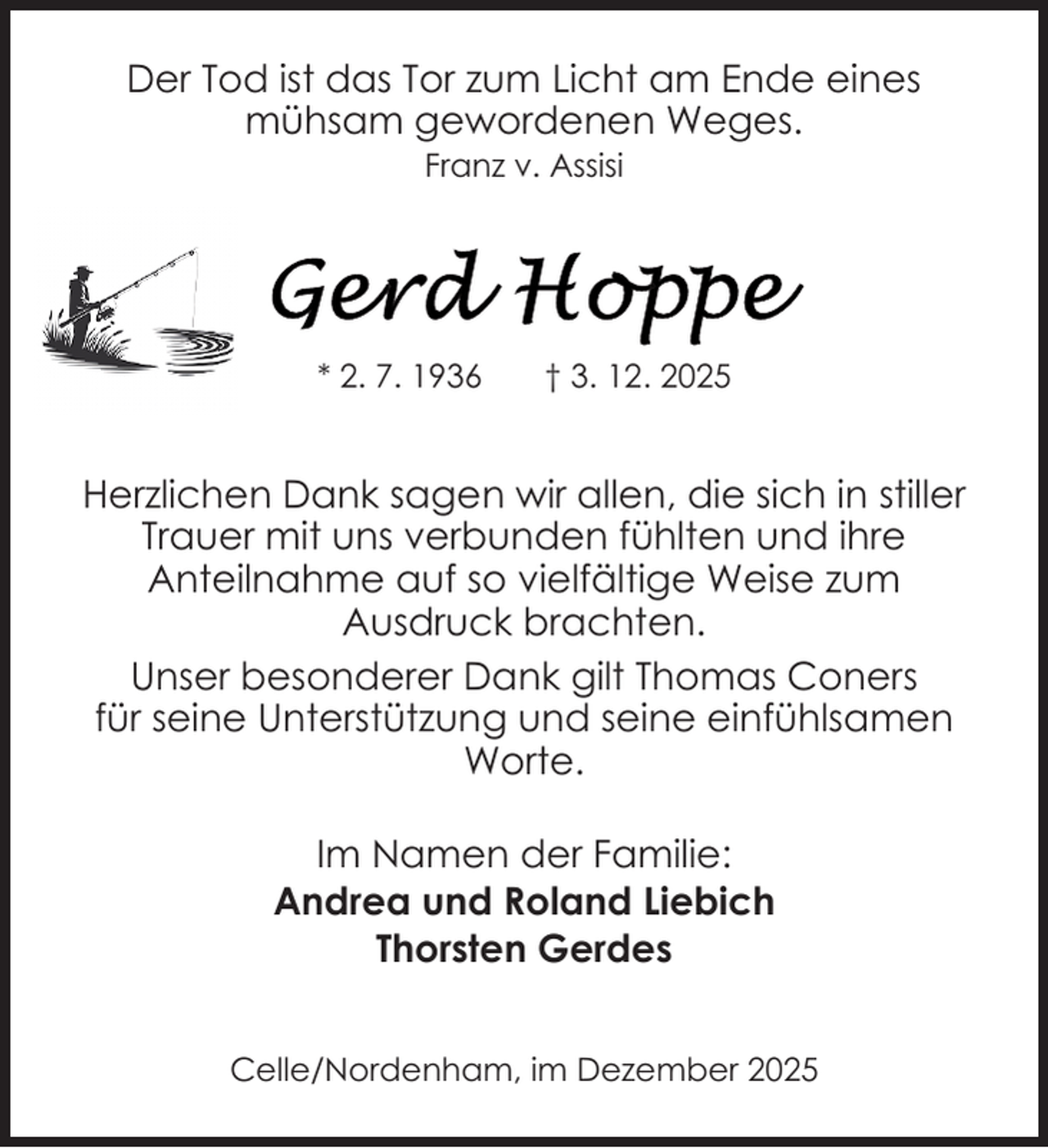 <p>Der Tod ist das Tor zum Licht am Ende eines<br />mühsam gewordenen Weges.<br />Franz v. Assisi</p>
<p>* 2. 7. 1936</p>
<p>† 3. 12. 2025</p>
<p>Herzlichen Dank sagen wir allen, die sich in stiller<br />Trauer mit uns verbunden fühlten und ihre<br />Anteilnahme auf so vielfältige Weise zum<br />Ausdruck brachten.<br />Unser besonderer Dank gilt Thomas Coners<br />für seine Unterstützung und seine einfühlsamen<br />Worte.<br />Im Namen der Familie:<br />Andrea und Roland Liebich<br />Thorsten Gerdes<br />Celle/Nordenham, im Dezember 2025</p>