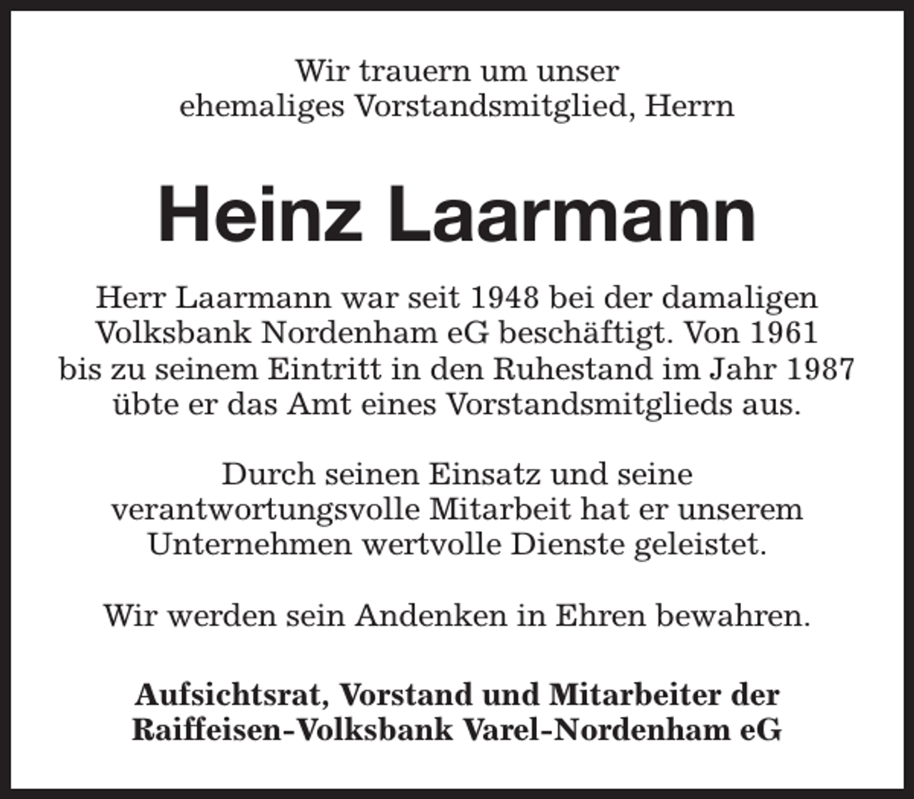 <p>Wir trauern um unser<br />ehemaliges Vorstandsmitglied, Herrn</p><p>Heinz Laarmann<br />Herr Laarmann war seit 1948 bei der damaligen<br />Volksbank Nordenham eG beschäftigt. Von 1961<br />bis zu seinem Eintritt in den Ruhestand im Jahr 1987<br />übte er das Amt eines Vorstandsmitglieds aus.<br />Durch seinen Einsatz und seine<br />verantwortungsvolle Mitarbeit hat er unserem<br />Unternehmen wertvolle Dienste geleistet.<br />Wir werden sein Andenken in Ehren bewahren.<br />Aufsichtsrat, Vorstand und Mitarbeiter der<br />Raiffeisen-Volksbank Varel-Nordenham eG</p>