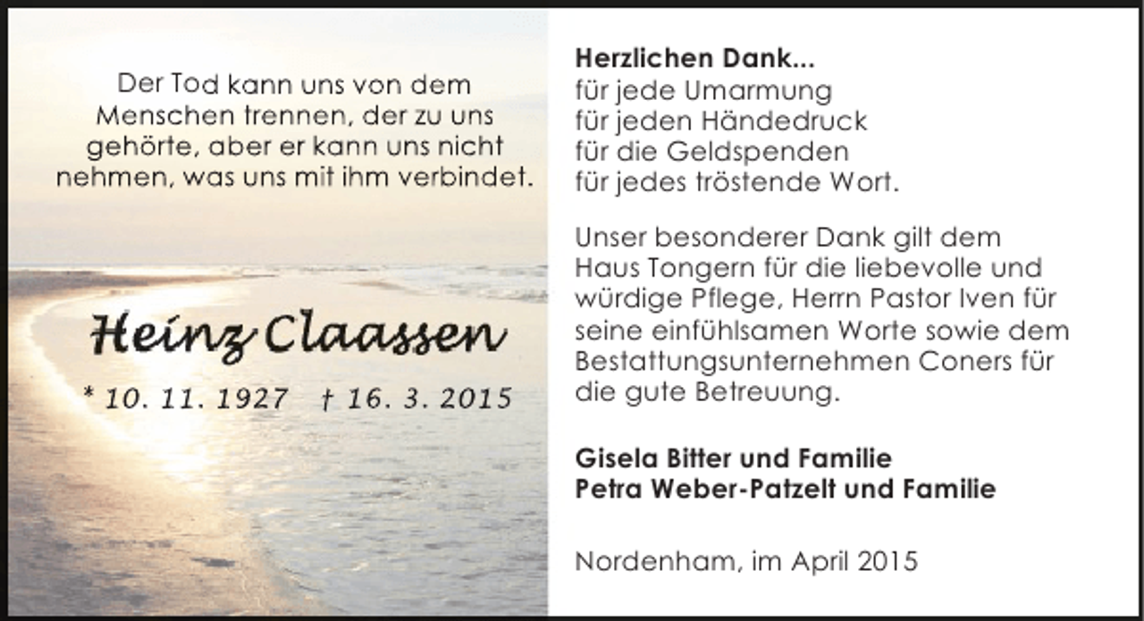 <p>Der Tod kann uns von dem<br />Menschen trennen, der zu uns<br />gehörte, aber er kann uns nicht<br />nehmen, was uns mit ihm verbindet.</p><p>* 10. 11. 1927</p><p>† 16. 3. 2015</p><p>Herzlichen Dank...<br />für jede Umarmung<br />für jeden Händedruck<br />für die Geldspenden<br />für jedes tröstende Wort.<br />Unser besonderer Dank gilt dem<br />Haus Tongern für die liebevolle und<br />würdige Pflege, Herrn Pastor Iven für<br />seine einfühlsamen Worte sowie dem<br />Bestattungsunternehmen Coners für<br />die gute Betreuung.<br />Gisela Bitter und Familie<br />Petra Weber-Patzelt und Familie<br />Nordenham, im April 2015</p>