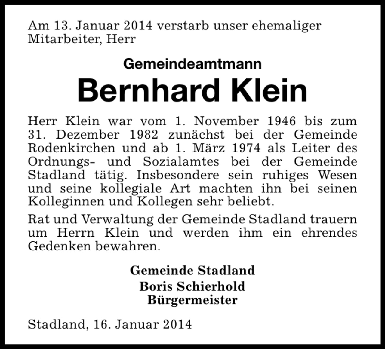 <p>Am 13. Januar 2014 verstarb unser ehemaliger<br />Mitarbeiter, Herr</p><p>Gemeindeamtmann</p><p>Bernhard Klein</p><p>Herr Klein war vom 1. November 1946 bis zum<br />31. Dezember 1982 zunächst bei der Gemeinde<br />Rodenkirchen und ab 1. März 1974 als Leiter des<br />Ordnungs- und Sozialamtes bei der Gemeinde<br />Stadland tätig. Insbesondere sein ruhiges Wesen<br />und seine kollegiale Art machten ihn bei seinen<br />Kolleginnen und Kollegen sehr beliebt.<br />Rat und Verwaltung der Gemeinde Stadland trauern<br />um Herrn Klein und werden ihm ein ehrendes<br />Gedenken bewahren.<br />Gemeinde Stadland<br />Boris Schierhold<br />Bürgermeister<br />Stadland, 16. Januar 2014</p>
