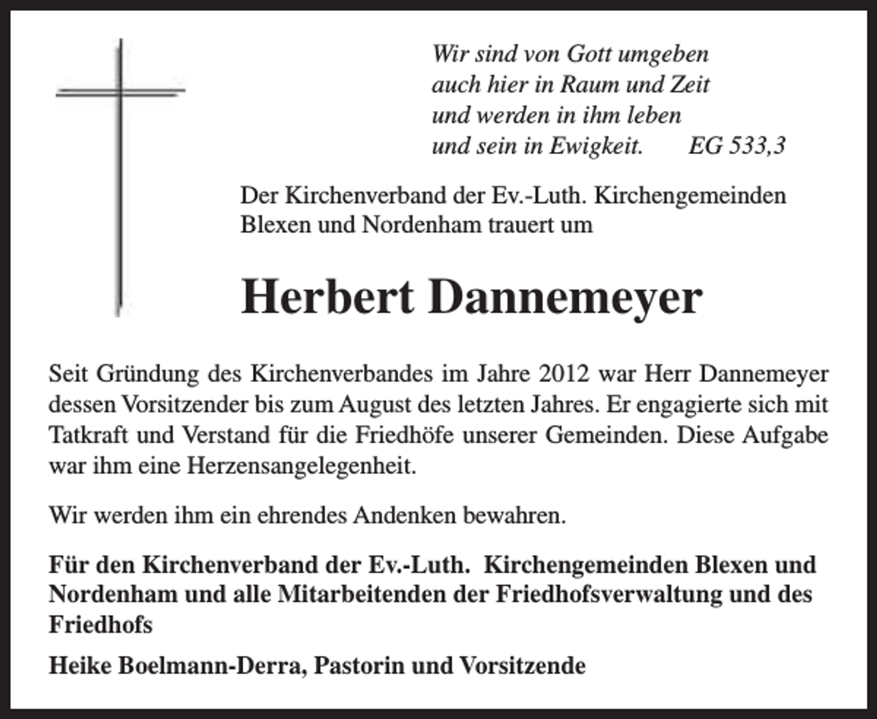 <p>Wir sind von Gott umgeben<br />auch hier in Raum und Zeit<br />und werden in ihm leben<br />und sein in Ewigkeit.<br />EG 533,3<br />Der Kirchenverband der Ev.-Luth. Kirchengemeinden<br />Blexen und Nordenham trauert um</p><p>Herbert Dannemeyer<br />Seit Gründung des Kirchenverbandes im Jahre 2012 war Herr Dannemeyer<br />dessen Vorsitzender bis zum August des letzten Jahres. Er engagierte sich mit<br />Tatkraft und Verstand für die Friedhöfe unserer Gemeinden. Diese Aufgabe<br />war ihm eine Herzensangelegenheit.<br />Wir werden ihm ein ehrendes Andenken bewahren.<br />Für den Kirchenverband der Ev.-Luth. Kirchengemeinden Blexen und<br />Nordenham und alle Mitarbeitenden der Friedhofsverwaltung und des<br />Friedhofs<br />Heike Boelmann-Derra, Pastorin und Vorsitzende</p>