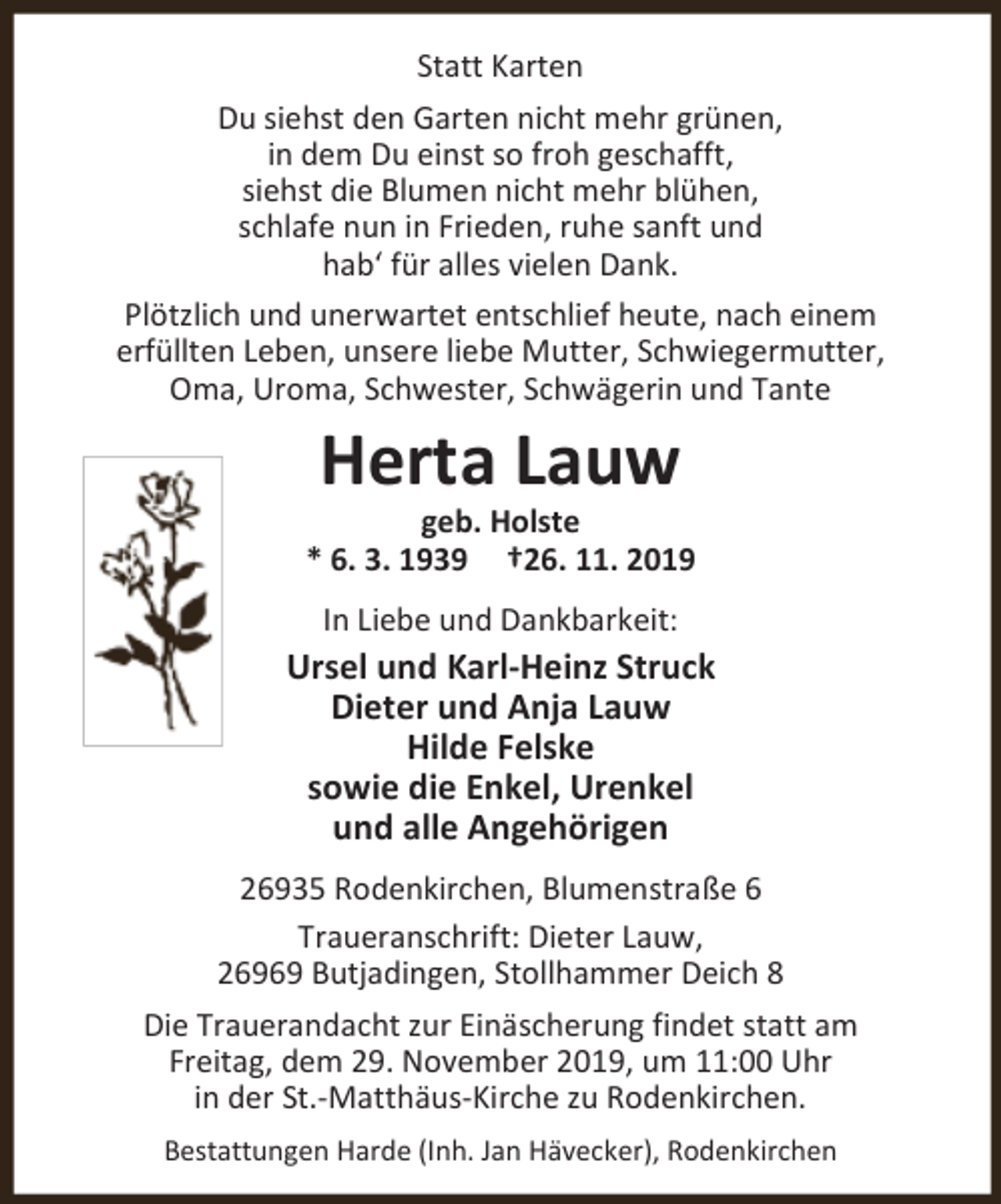<p>Statt Karten<br />Du siehst den Garten nicht mehr grünen,<br />in dem Du einst so froh geschafft,<br />siehst die Blumen nicht mehr blühen,<br />schlafe nun in Frieden, ruhe sanft und<br />hab‘ für alles vielen Dank.<br />Plötzlich und unerwartet entschlief heute, nach einem<br />erfüllten Leben, unsere liebe Mutter, Schwiegermutter,<br />Oma, Uroma, Schwester, Schwägerin und Tante</p><p>Herta Lauw</p><p>geb. Holste<br />* 6. 3. 1939 †26. 11. 2019<br />In Liebe und Dankbarkeit:</p><p>Ursel und Karl-Heinz Struck<br />Dieter und Anja Lauw<br />Hilde Felske<br />sowie die Enkel, Urenkel<br />und alle Angehörigen<br />26935 Rodenkirchen, Blumenstraße 6<br />Traueranschrift: Dieter Lauw,<br />26969 Butjadingen, Stollhammer Deich 8<br />Die Trauerandacht zur Einäscherung findet statt am<br />Freitag, dem 29. November 2019, um 11:00 Uhr<br />in der St.-Matthäus-Kirche zu Rodenkirchen.<br />Bestattungen Harde (Inh. Jan Hävecker), Rodenkirchen</p>
