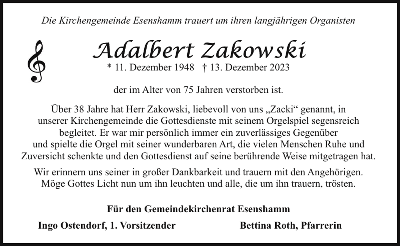 <p>Die Kirchengemeinde Esenshamm trauert um ihren langjährigen Organisten</p><p>* 11. Dezember 1948 † 13. Dezember 2023<br />der im Alter von 75 Jahren verstorben ist.<br />Über 38 Jahre hat Herr Zakowski, liebevoll von uns „Zacki“ genannt, in<br />unserer Kirchengemeinde die Gottesdienste mit seinem Orgelspiel segensreich<br />begleitet. Er war mir persönlich immer ein zuverlässiges Gegenüber<br />und spielte die Orgel mit seiner wunderbaren Art, die vielen Menschen Ruhe und<br />Zuversicht schenkte und den Gottesdienst auf seine berührende Weise mitgetragen hat.<br />Wir erinnern uns seiner in großer Dankbarkeit und trauern mit den Angehörigen.<br />Möge Gottes Licht nun um ihn leuchten und alle, die um ihn trauern, trösten.<br />Für den Gemeindekirchenrat Esenshamm<br />Ingo Ostendorf, 1. Vorsitzender</p><p>Bettina Roth, Pfarrerin</p>