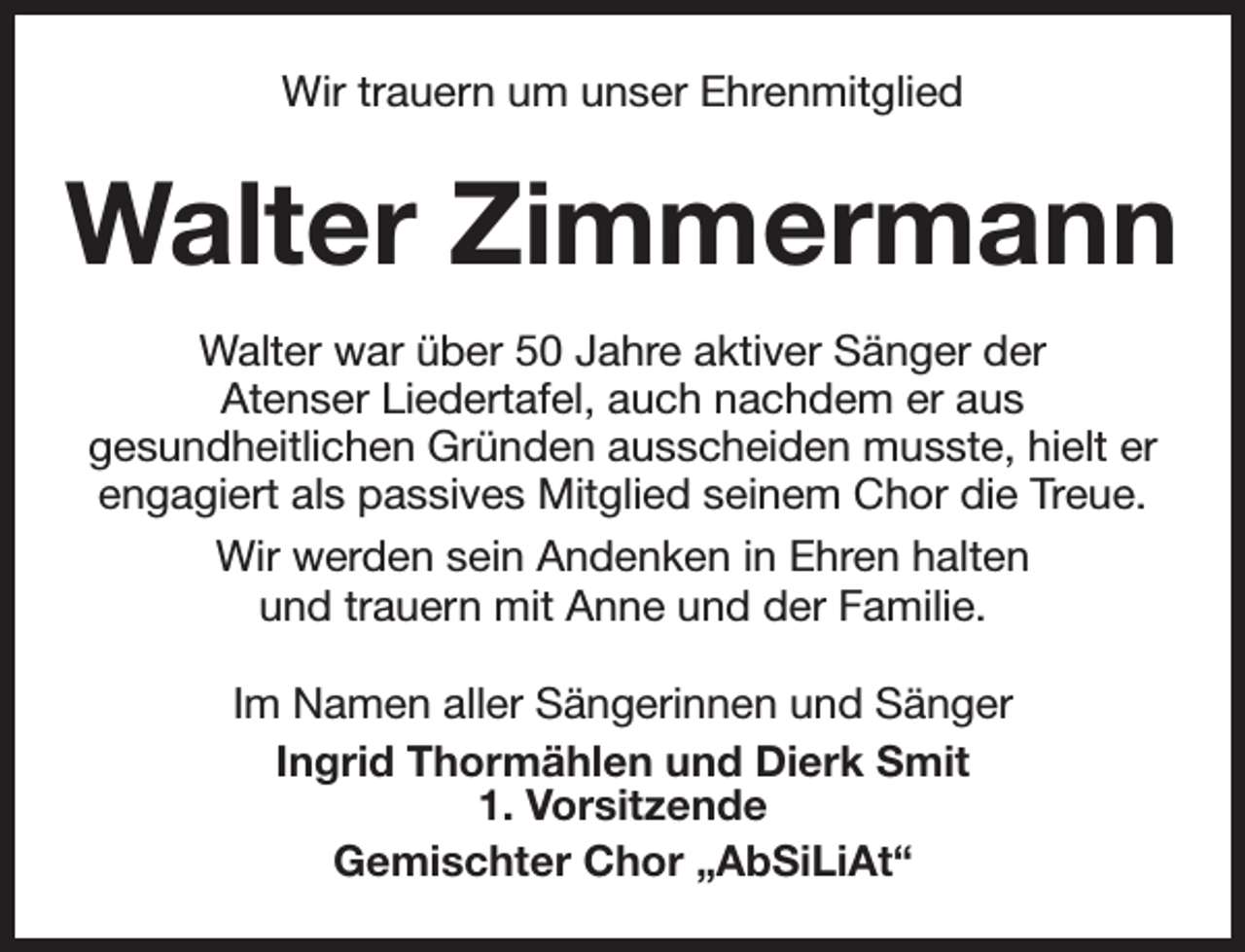 <p>Wir trauern um unser Ehrenmitglied</p><p>Walter Zimmermann<br />Walter war über 50 Jahre aktiver Sänger der<br />Atenser Liedertafel, auch nachdem er aus<br />gesundheitlichen Gründen ausscheiden musste, hielt er<br />engagiert als passives Mitglied seinem Chor die Treue.<br />Wir werden sein Andenken in Ehren halten<br />und trauern mit Anne und der Familie.<br />Im Namen aller Sängerinnen und Sänger<br />Ingrid Thormählen und Dierk Smit<br />1. Vorsitzende<br />Gemischter Chor „AbSiLiAt“</p>