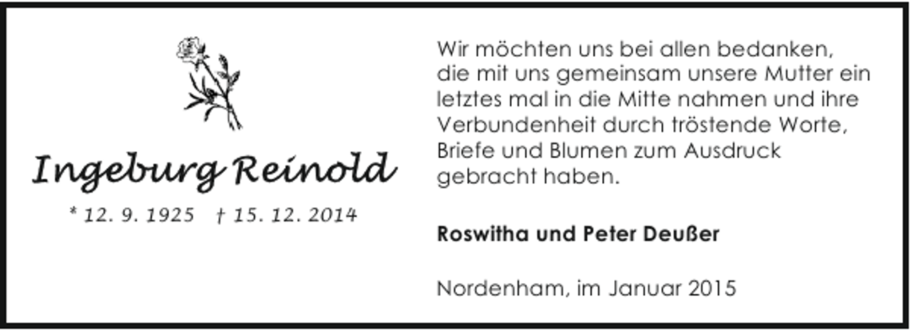 <p>Wir möchten uns bei allen bedanken,<br />die mit uns gemeinsam unsere Mutter ein<br />letztes mal in die Mitte nahmen und ihre<br />Verbundenheit durch tröstende Worte,<br />Briefe und Blumen zum Ausdruck<br />gebracht haben.<br />* 12. 9. 1925</p><p>† 15. 12. 2014</p><p>Roswitha und Peter Deußer<br />Nordenham, im Januar 2015</p>