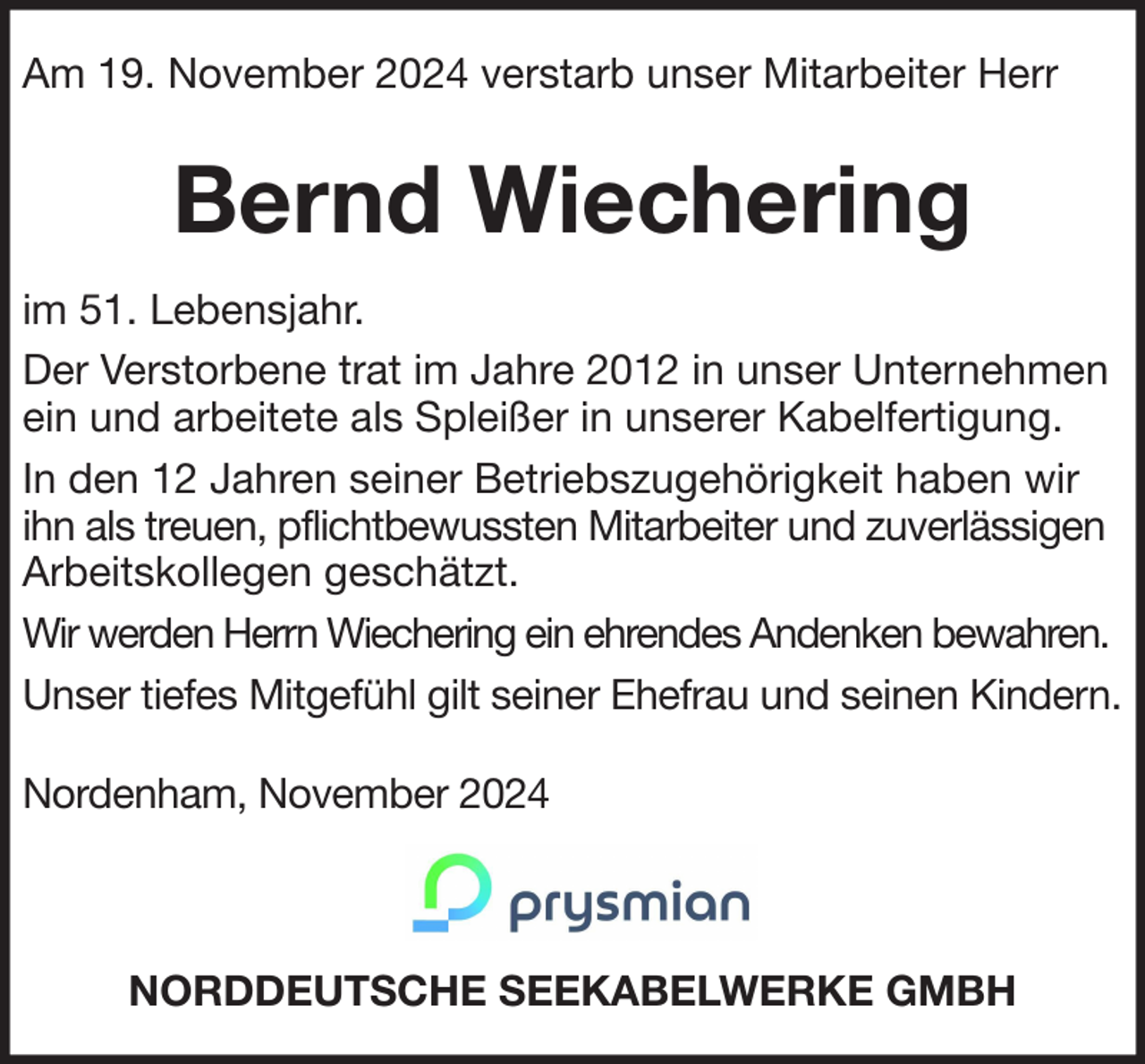 <p>Am 19. November 2024 verstarb unser Mitarbeiter Herr</p><p>Bernd Wiechering<br />im 51. Lebensjahr.<br />Der Verstorbene trat im Jahre 2012 in unser Unternehmen<br />ein und arbeitete als Spleißer in unserer Kabelfertigung.<br />In den 12 Jahren seiner Betriebszugehörigkeit haben wir<br />ihn als treuen, pflichtbewussten Mitarbeiter und zuverlässigen<br />Arbeitskollegen geschätzt.<br />Wir werden Herrn Wiechering ein ehrendes Andenken bewahren.<br />Unser tiefes Mitgefühl gilt seiner Ehefrau und seinen Kindern.<br />Nordenham, November 2024</p><p>NORDDEUTSCHE SEEKABELWERKE GMBH</p>