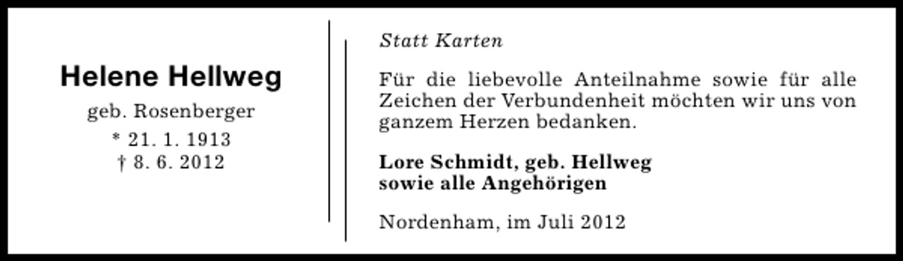 <p>Statt Karten</p><p>Helene Hellweg<br />geb. Rosenberger<br />* 21. 1. 1913<br />† 8. 6. 2012</p><p>Für die liebevolle Anteilnahme sowie für alle<br />Zeichen der Verbundenheit möchten wir uns von<br />ganzem Herzen bedanken.<br />Lore Schmidt, geb. Hellweg<br />sowie alle Angehörigen<br />Nordenham, im Juli 2012</p>