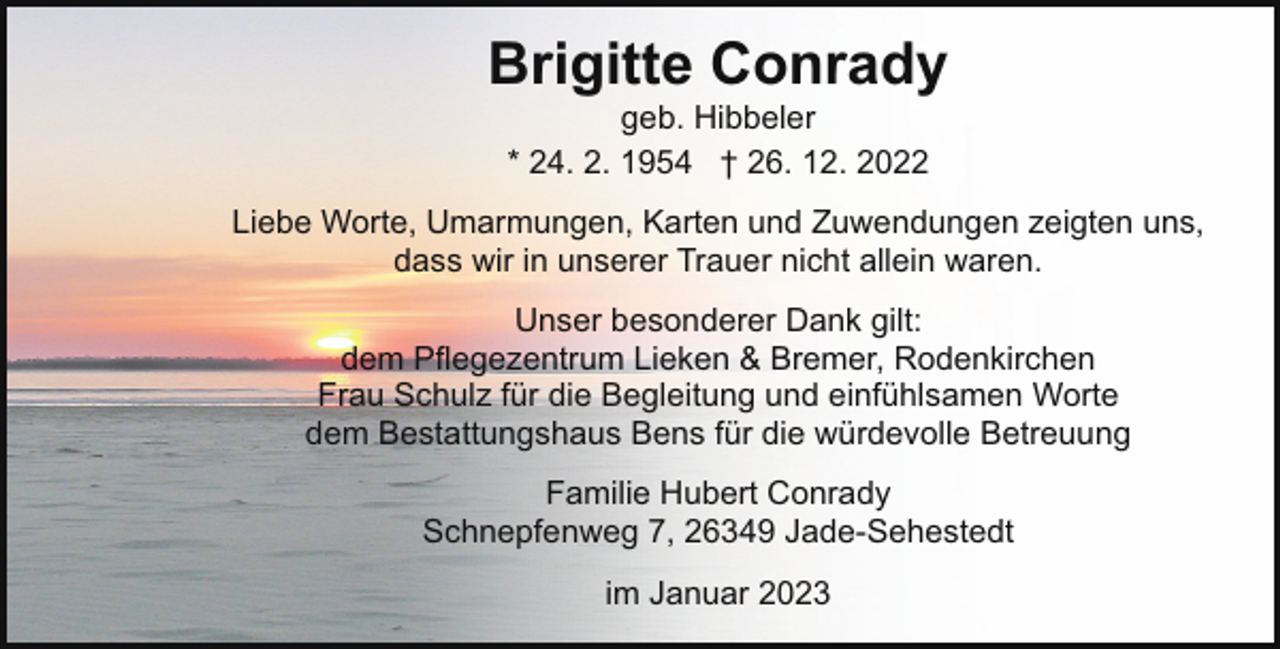 <p>Brigitte Conrady<br />geb. Hibbeler<br />* 24. 2. 1954 † 26. 12. 2022</p><p>Liebe Worte, Umarmungen, Karten und Zuwendungen zeigten uns,<br />dass wir in unserer Trauer nicht allein waren.<br />Unser besonderer Dank gilt:<br />dem Pflegezentrum Lieken &amp; Bremer, Rodenkirchen<br />Frau Schulz für die Begleitung und einfühlsamen Worte<br />dem Bestattungshaus Bens für die würdevolle Betreuung<br />Familie Hubert Conrady<br />Schnepfenweg 7, 26349 Jade-Sehestedt<br />im Januar 2023</p>