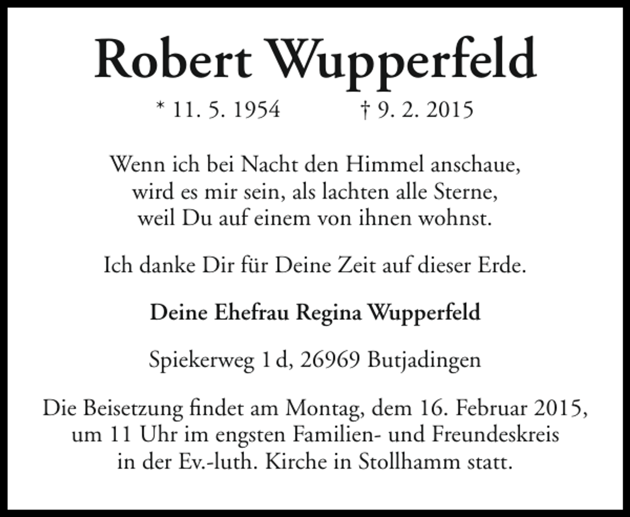 <p>Robert Wupperfeld<br />* 11. 5. 1954</p><p>† 9. 2. 2015</p><p>Wenn ich bei Nacht den Himmel anschaue,<br />wird es mir sein, als lachten alle Sterne,<br />weil Du auf einem von ihnen wohnst.<br />Ich danke Dir für Deine Zeit auf dieser Erde.<br />Deine Ehefrau Regina Wupperfeld<br />Spiekerweg 1 d, 26969 Butjadingen<br />Die Beisetzung findet am Montag, dem 16. Februar 2015,<br />um 11 Uhr im engsten Familien- und Freundeskreis<br />in der Ev.-luth. Kirche in Stollhamm statt.</p>