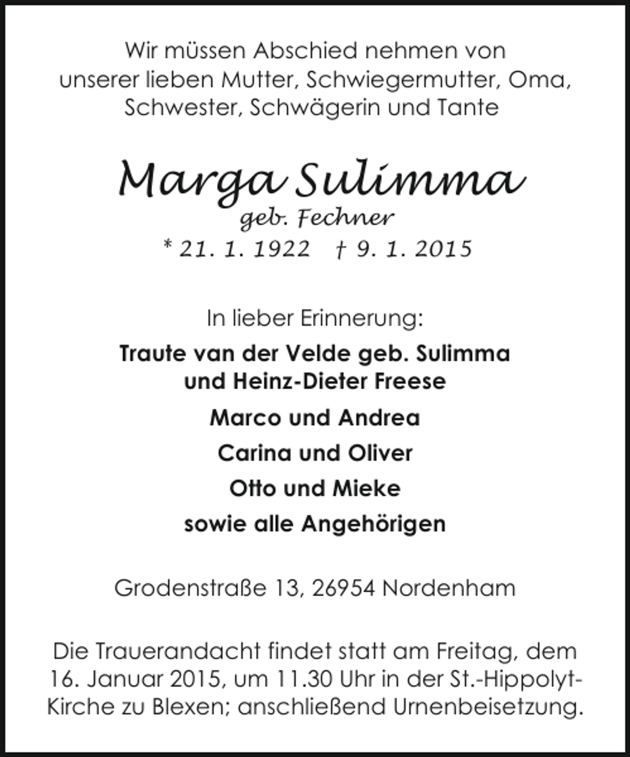 <p>Wir müssen Abschied nehmen von<br />unserer lieben Mutter, Schwiegermutter, Oma,<br />Schwester, Schwägerin und Tante</p><p>Marga Sulimma<br />geb. Fechner<br />* 21. 1. 1922 † 9. 1. 2015</p><p>In lieber Erinnerung:<br />Traute van der Velde geb. Sulimma<br />und Heinz-Dieter Freese<br />Marco und Andrea<br />Carina und Oliver<br />Otto und Mieke<br />sowie alle Angehörigen<br />Grodenstraße 13, 26954 Nordenham<br />Die Trauerandacht findet statt am Freitag, dem<br />16. Januar 2015, um 11.30 Uhr in der St.-HippolytKirche zu Blexen; anschließend Urnenbeisetzung.</p>