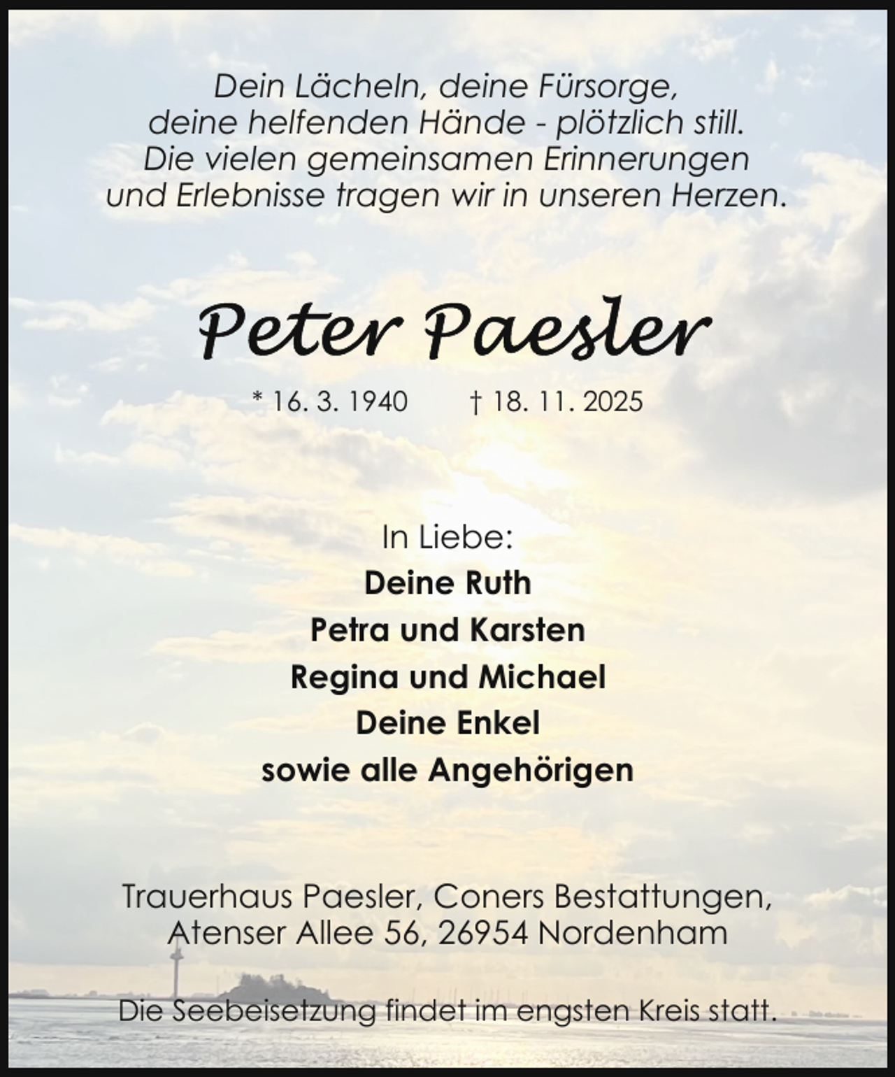 <p>Dein Lächeln, deine Fürsorge,<br />deine helfenden Hände - plötzlich still.<br />Die vielen gemeinsamen Erinnerungen<br />und Erlebnisse tragen wir in unseren Herzen.</p>
<p>* 16. 3. 1940</p>
<p>† 18. 11. 2025</p>
<p>In Liebe:<br />Deine Ruth<br />Petra und Karsten<br />Regina und Michael<br />Deine Enkel<br />sowie alle Angehörigen</p>
<p>Trauerhaus Paesler, Coners Bestattungen,<br />Atenser Allee 56, 26954 Nordenham<br />Die Seebeisetzung findet im engsten Kreis statt.</p>