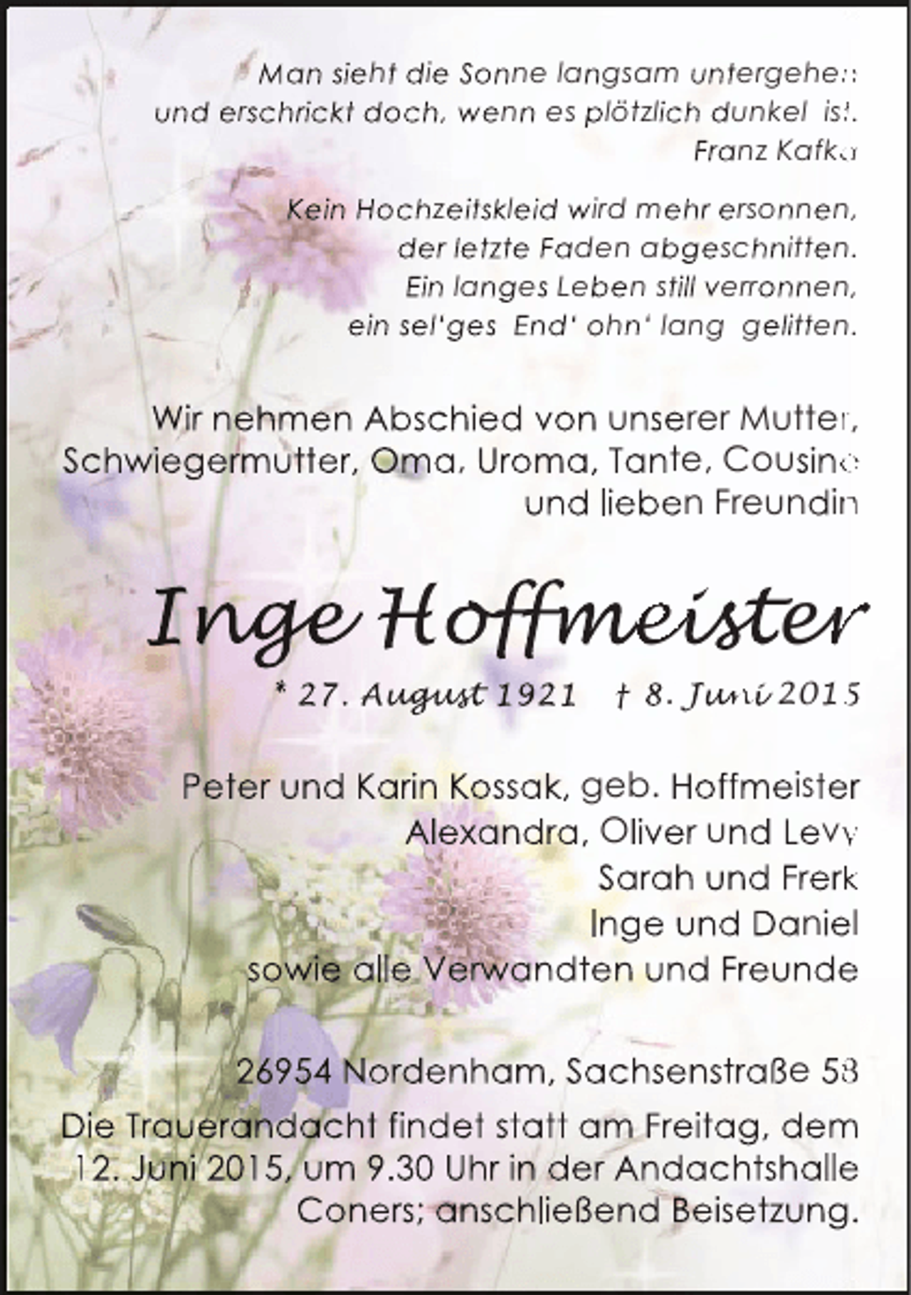 <p>Man sieht die Sonne langsam untergehen<br />n<br />und erschrickt doch, wenn es plötzlich dunkel ist.<br />t<br />Franz Kafka<br />a<br />Kein Hochzeitskleid wird mehr ersonnen,<br />der letzte Faden abgeschnitten.<br />Ein langes Leben still verronnen,<br />ein sel‘ges End‘ ohn‘ lang gelitten.</p><p>Wir nehmen Abschied von unserer Mutter,<br />r<br />Schwiegermutter, Oma, Uroma, Tante, Cousine<br />e<br />und lieben Freundin<br />n</p><p>Inge Hoffmeister<br />nge offmeister<br />g<br />ffmei<br />* 27. August 1921<br />ugust<br />gus</p><p>† 8. Juni 2015<br />un<br />ni<br />5</p><p>Peter und Karin Kossak, geb. Hoffmeister<br />Alexandra, Oliver und Levy<br />y<br />Sarah und Frerk<br />k<br />Inge und Daniel<br />sowie alle Verw<br />rwandten und Freunde<br />w<br />e<br />26954 Nordenham, Sachsenstraße 5<br />Die Trauerandacht findet statt am Freitag, dem<br />m<br />12. Juni 2015, um 9.30 Uhr in der Andachtshalle<br />e<br />Coners; anschließend Beisetzung.</p>