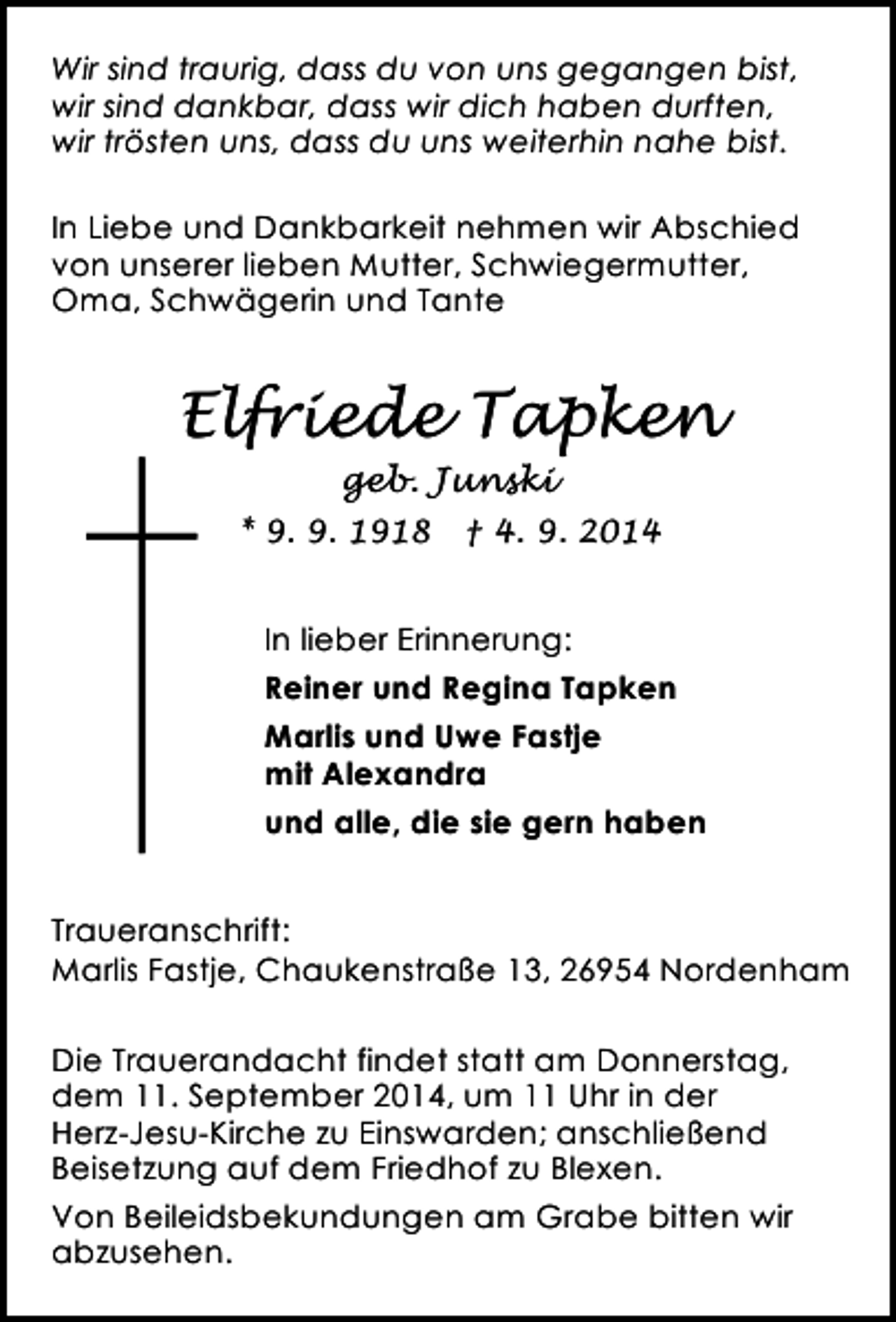<p>Wir sind traurig, dass du von uns gegangen bist,<br />wir sind dankbar, dass wir dich haben durften,<br />wir trösten uns, dass du uns weiterhin nahe bist.<br />In Liebe und Dankbarkeit nehmen wir Abschied<br />von unserer lieben Mutter, Schwiegermutter,<br />Oma, Schwägerin und Tante</p><p>Elfriede Tapken<br />geb. Junski<br />* 9. 9. 1918</p><p>† 4. 9. 2014</p><p>In lieber Erinnerung:<br />Reiner und Regina Tapken<br />Marlis und Uwe Fastje<br />mit Alexandra<br />und alle, die sie gern haben<br />Traueranschrift:<br />Marlis Fastje, Chaukenstraße 13, 26954 Nordenham<br />Die Trauerandacht findet statt am Donnerstag,<br />dem 11. September 2014, um 11 Uhr in der<br />Herz-Jesu-Kirche zu Einswarden; anschließend<br />Beisetzung auf dem Friedhof zu Blexen.<br />Von Beileidsbekundungen am Grabe bitten wir<br />abzusehen.</p>
