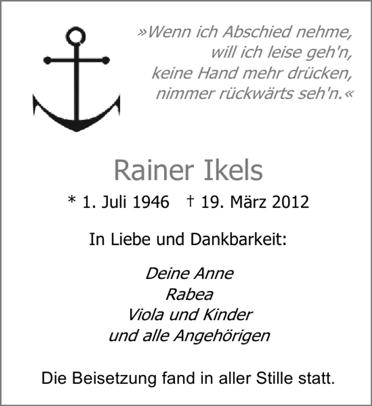 <p>»Wenn ich Abschied nehme,<br />will ich leise geh'n,<br />keine Hand mehr drücken,<br />nimmer rückwärts seh'n.«</p><p>Rainer Ikels<br />* 1. Juli 1946 † 19. März 2012<br />In Liebe und Dankbarkeit:</p><p>Deine Anne<br />Rabea<br />Viola und Kinder<br />und alle Angehörigen<br />Die Beisetzung fand in aller Stille statt.</p>