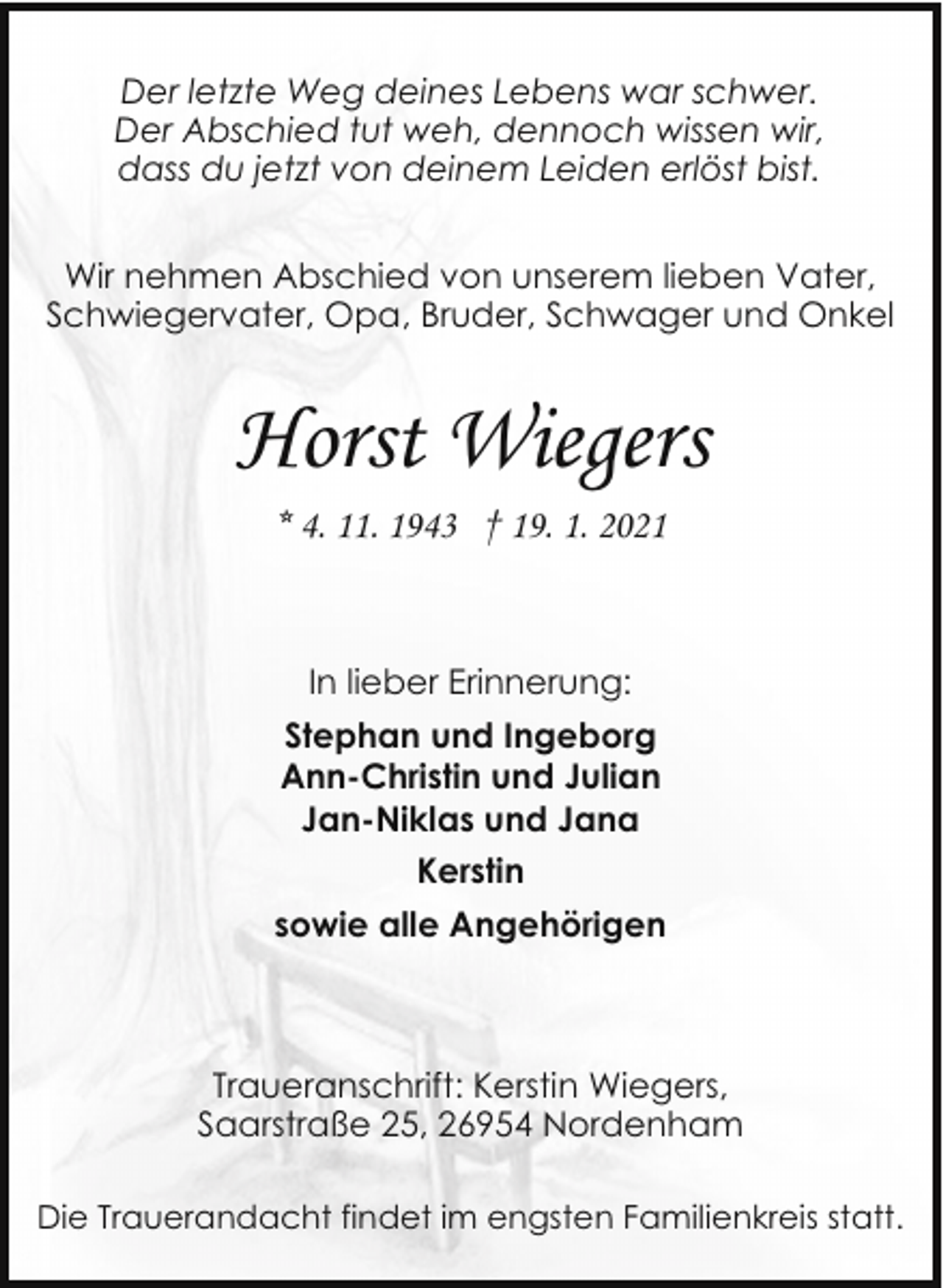 <p>Der letzte Weg deines Lebens war schwer.<br />Der Abschied tut weh, dennoch wissen wir,<br />dass du jetzt von deinem Leiden erlöst bist.<br />Wir nehmen Abschied von unserem lieben Vater,<br />Schwiegervater, Opa, Bruder, Schwager und Onkel</p><p>Horst Wiegers<br />* 4. 11. 1943 † 19. 1. 2021</p><p>In lieber Erinnerung:<br />Stephan und Ingeborg<br />Ann-Christin und Julian<br />Jan-Niklas und Jana<br />Kerstin<br />sowie alle Angehörigen</p><p>Traueranschrift: Kerstin Wiegers,<br />Saarstraße 25, 26954 Nordenham<br />Die Trauerandacht findet im engsten Familienkreis statt.</p>
