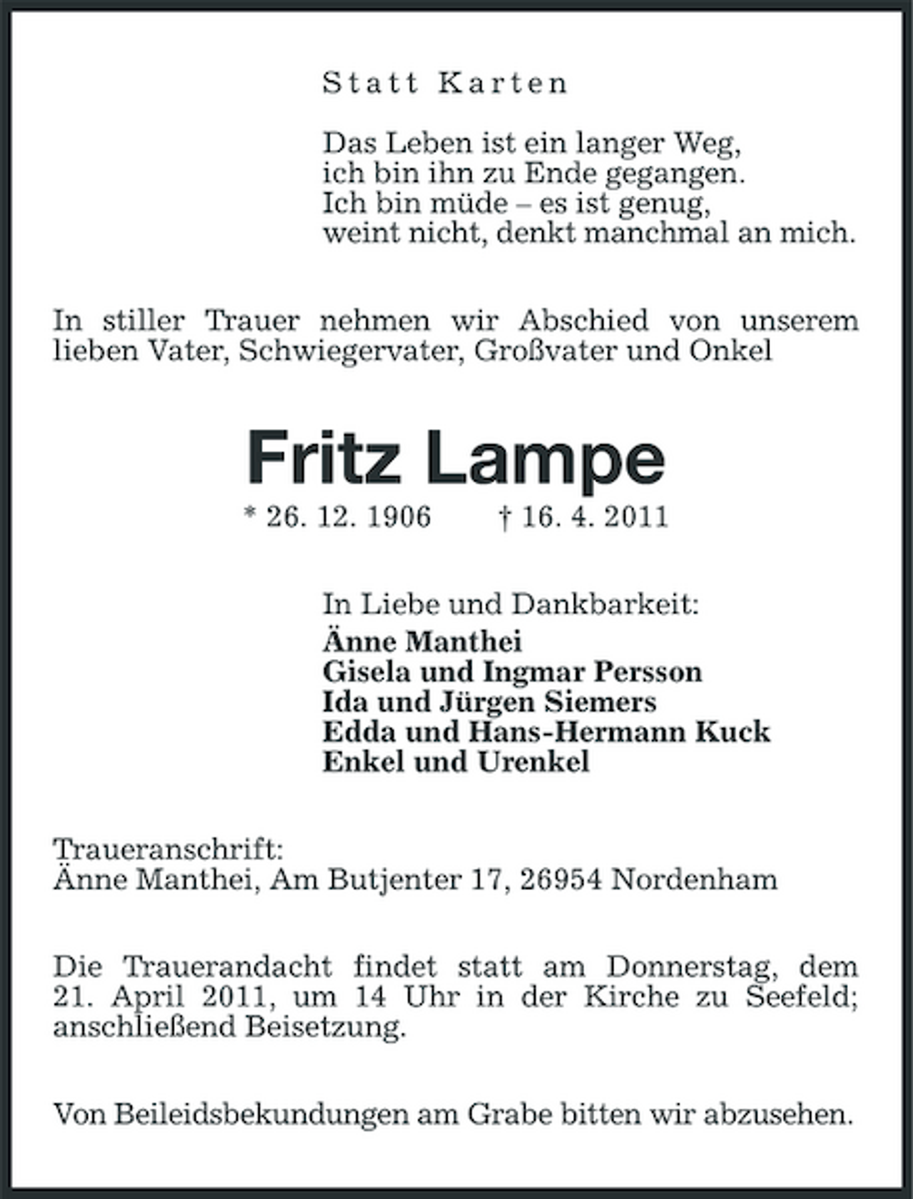 <p>Statt Karten Das Leben ist ein langer Weg, ich bin ihn zu Ende gegangen. Ich bin müde – es ist genug, weint nicht, denkt manchmal an mich. In stiller Trauer nehmen wir Abschied von unserem lieben Vater, Schwiegervater, Großvater und Onkel</p><p>Fritz Lampe<br />* 26. 12. 1906 † 16. 4. 2011 In Liebe und Dankbarkeit: Änne Manthei Gisela und Ingmar Persson Ida und Jürgen Siemers Edda und Hans-Hermann Kuck Enkel und Urenkel Traueranschrift: Änne Manthei, Am Butjenter 17, 26954 Nordenham Die Trauerandacht findet statt am Donnerstag, dem 21. April 2011, um 14 Uhr in der Kirche zu Seefeld; anschließend Beisetzung. Von Beileidsbekundungen am Grabe bitten wir abzusehen.</p>