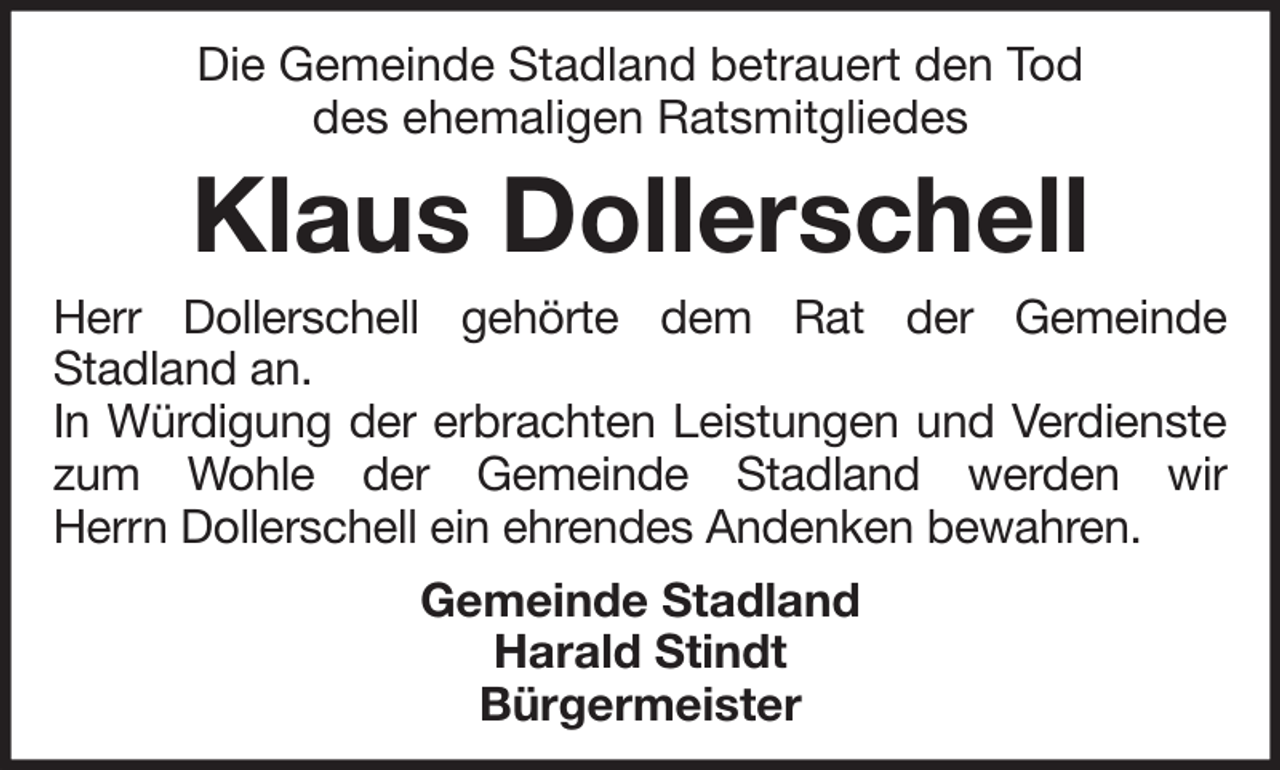 <p>Die Gemeinde Stadland betrauert den Tod<br />des ehemaligen Ratsmitgliedes</p><p>Klaus Dollerschell<br />Herr Dollerschell gehörte dem Rat der Gemeinde<br />Stadland an.<br />In Würdigung der erbrachten Leistungen und Verdienste<br />zum Wohle der Gemeinde Stadland werden wir<br />Herrn Dollerschell ein ehrendes Andenken bewahren.<br />Gemeinde Stadland<br />Harald Stindt<br />Bürgermeister</p>
