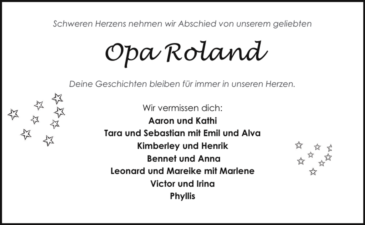 <p>Schweren Herzens nehmen wir Abschied von unserem geliebten</p><p>Opa Roland<br />Deine Geschichten bleiben für immer in unseren Herzen.</p><p>Wir vermissen dich:<br />Aaron und Kathi<br />Tara und Sebastian mit Emil und Alva<br />Kimberley und Henrik<br />Bennet und Anna<br />Leonard und Mareike mit Marlene<br />Victor und Irina<br />Phyllis</p>