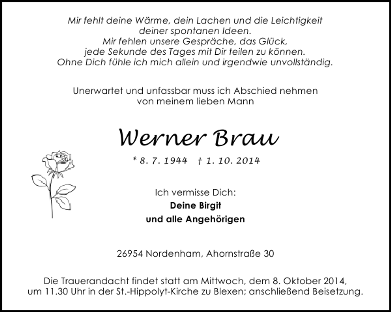 <p>Mir fehlt deine Wärme, dein Lachen und die Leichtigkeit<br />deiner spontanen Ideen.<br />Mir fehlen unsere Gespräche, das Glück,<br />jede Sekunde des Tages mit Dir teilen zu können.<br />Ohne Dich fühle ich mich allein und irgendwie unvollständig.<br />Unerwartet und unfassbar muss ich Abschied nehmen<br />von meinem lieben Mann</p><p>Werner Brau<br />* 8. 7. 1944</p><p>† 1. 10. 2014</p><p>Ich vermisse Dich:<br />Deine Birgit<br />und alle Angehörigen<br />26954 Nordenham, Ahornstraße 30<br />Die Trauerandacht findet statt am Mittwoch, dem 8. Oktober 2014,<br />um 11.30 Uhr in der St.-Hippolyt-Kirche zu Blexen; anschließend Beisetzung.</p>
