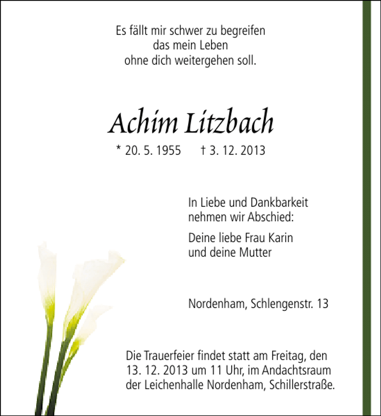 <p>Es fällt mir schwer zu begreifen<br />das mein Leben<br />ohne dich weitergehen soll.</p><p>Achim Litzbach<br />* 20. 5. 1955</p><p>† 3. 12. 2013</p><p>In Liebe und Dankbarkeit<br />nehmen wir Abschied:<br />Deine liebe Frau Karin<br />und deine Mutter</p><p>Nordenham, Schlengenstr. 13</p><p>Die Trauerfeier findet statt am Freitag, den<br />13. 12. 2013 um 11 Uhr, im Andachtsraum<br />der Leichenhalle Nordenham, Schillerstraße.</p>