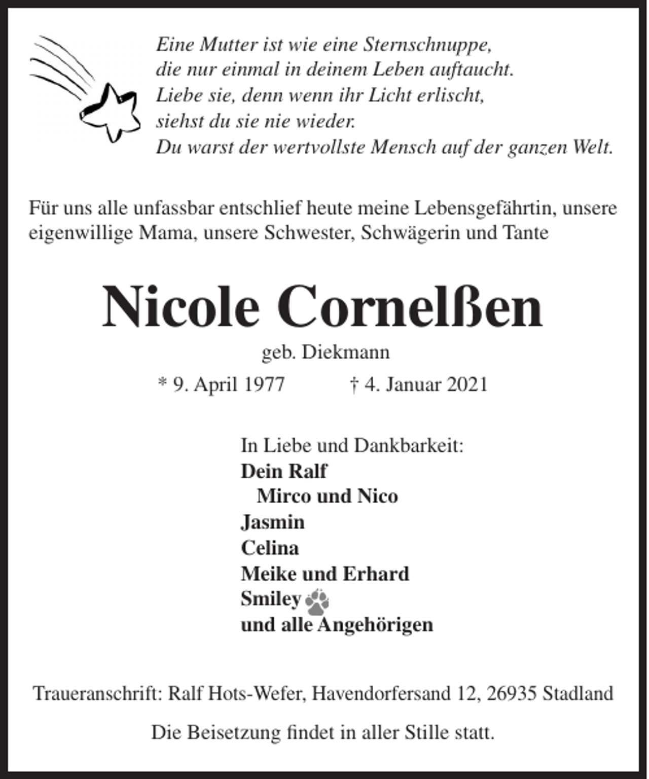 <p>Eine Mutter ist wie eine Sternschnuppe,<br />die nur einmal in deinem Leben auftaucht.<br />Liebe sie, denn wenn ihr Licht erlischt,<br />siehst du sie nie wieder.<br />Du warst der wertvollste Mensch auf der ganzen Welt.<br />Für uns alle unfassbar entschlief heute meine Lebensgefährtin, unsere<br />eigenwillige Mama, unsere Schwester, Schwägerin und Tante</p><p>Nicole Cornelßen<br />geb. Diekmann<br />* 9. April 1977</p><p>† 4. Januar 2021</p><p>In Liebe und Dankbarkeit:<br />Dein Ralf<br />Mirco und Nico<br />Jasmin<br />Celina<br />Meike und Erhard<br />Smiley<br />und alle Angehörigen<br />Traueranschrift: Ralf Hots-Wefer, Havendorfersand 12, 26935 Stadland<br />Die Beisetzung findet in aller Stille statt.</p>