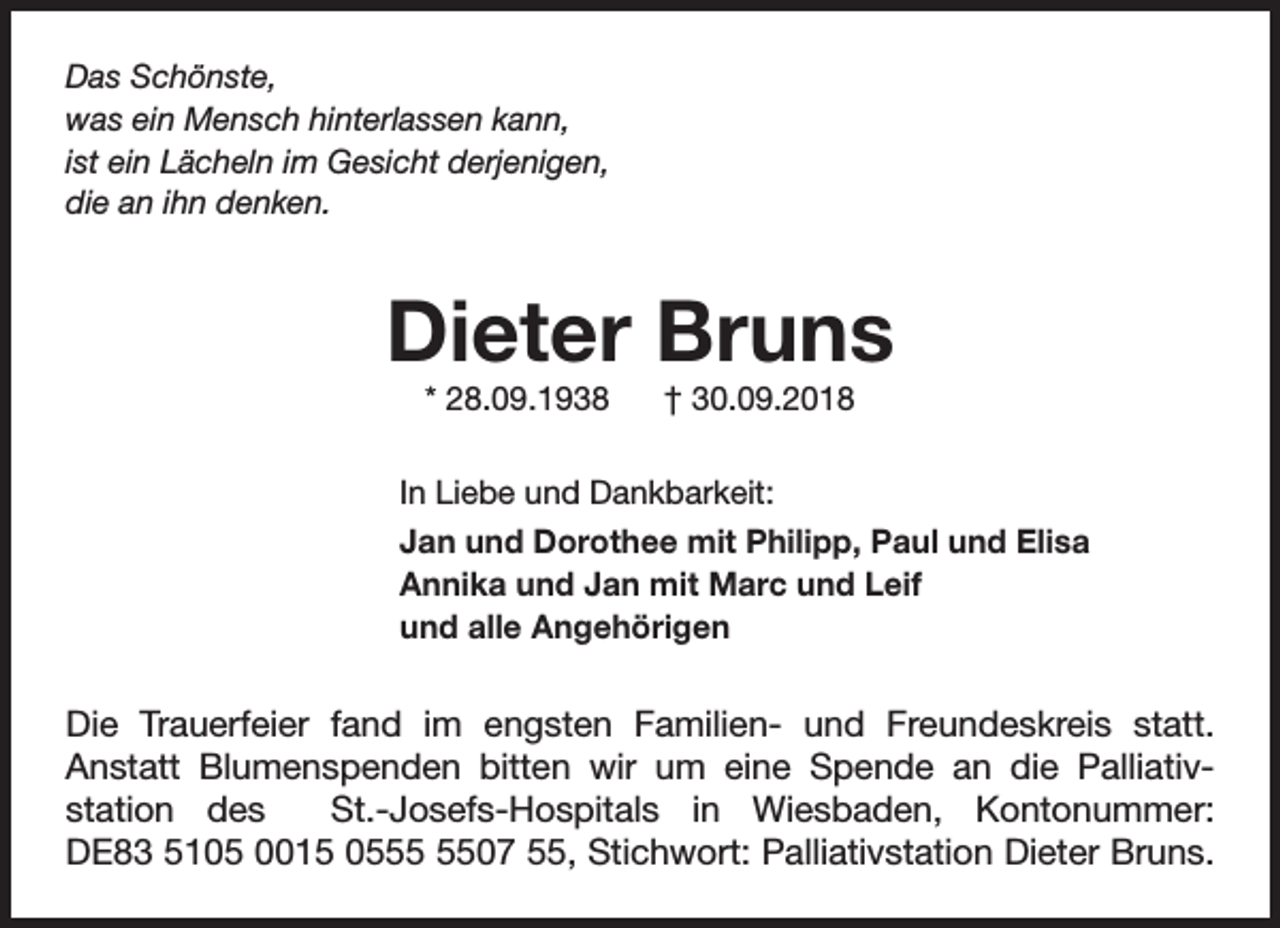 <p>Das Schönste,<br />was ein Mensch hinterlassen kann,<br />ist ein Lächeln im Gesicht derjenigen,<br />die an ihn denken.</p><p>Dieter Bruns<br />* 28.09.1938</p><p>† 30.09.2018</p><p>In Liebe und Dankbarkeit:<br />Jan und Dorothee mit Philipp, Paul und Elisa<br />Annika und Jan mit Marc und Leif<br />und alle Angehörigen</p><p>Die Trauerfeier fand im engsten Familien- und Freundeskreis statt.<br />Anstatt Blumenspenden bitten wir um eine Spende an die Palliativstation des<br />St.-Josefs-Hospitals in Wiesbaden, Kontonummer:<br />DE83 5105 0015 0507 55, Stichwort: Palliativstation Dieter Bruns.</p>