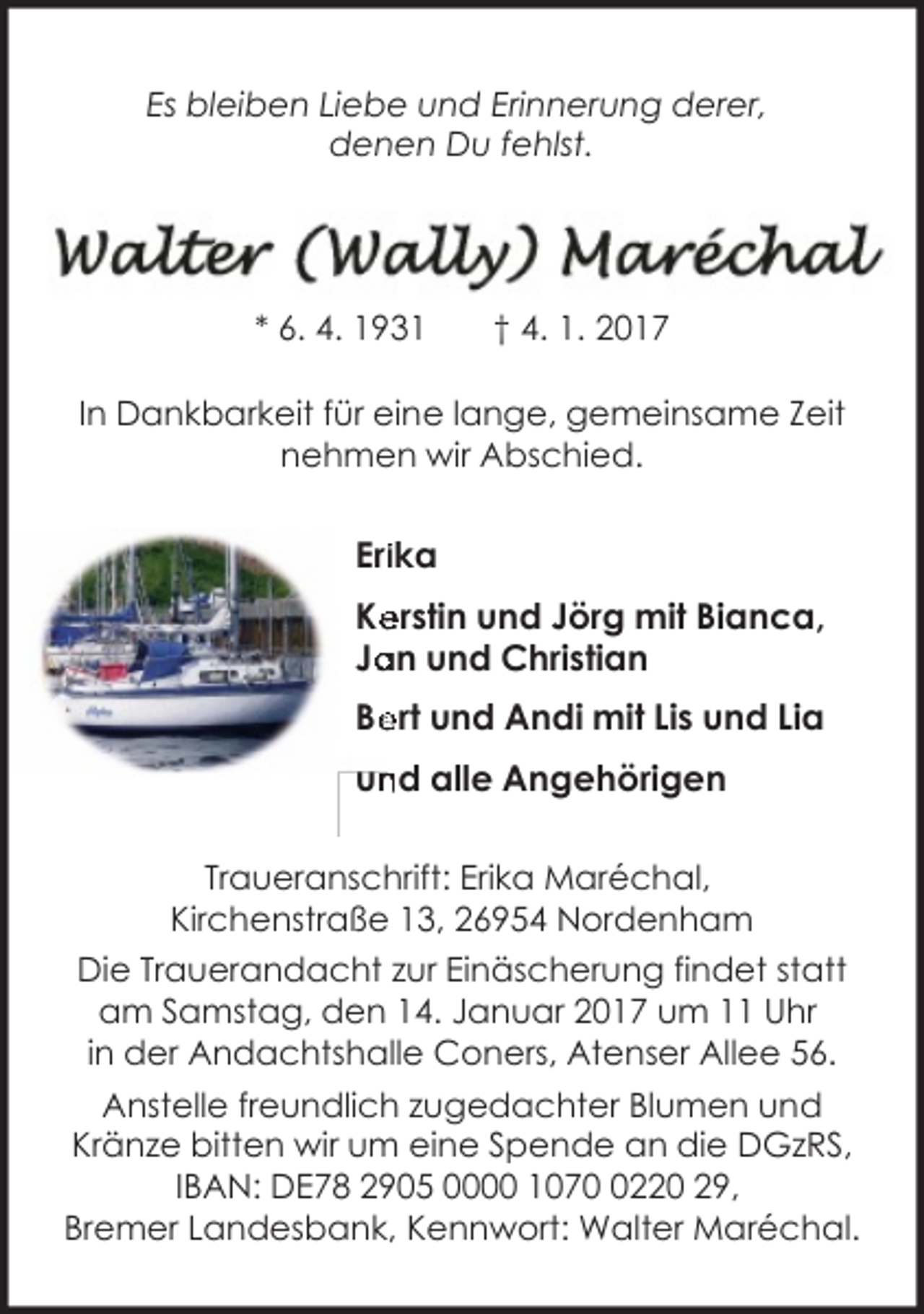<p>Es bleiben Liebe und Erinnerung derer,<br />denen Du fehlst.</p><p>* 6. 4. 1931</p><p>† 4. 1. 2017</p><p>In Dankbarkeit für eine lange, gemeinsame Zeit<br />nehmen wir Abschied.</p><p>Eriika<br />Ke<br />erstin und Jörg mit Bianca,<br />an und Christian<br />Ja<br />Be<br />ert und Andi mit Lis und Lia<br />un<br />nd alle Angehörigen<br />Traueranschrift: Erika Maréchal,<br />Kirchenstraße 13, 26954 Nordenham<br />Die Trauerandacht zur Einäscherung findet statt<br />am Samstag, den 14. Januar 2017 um 11 Uhr<br />in der Andachtshalle Coners, Atenser Allee 56.<br />Anstelle freundlich zugedachter Blumen und<br />Kränze bitten wir um eine Spende an die DGzRS,<br />IBAN: DE78 2905 0000 107220 29,<br />Bremer Landesbank, Kennwort: Walter Maréchal.</p>