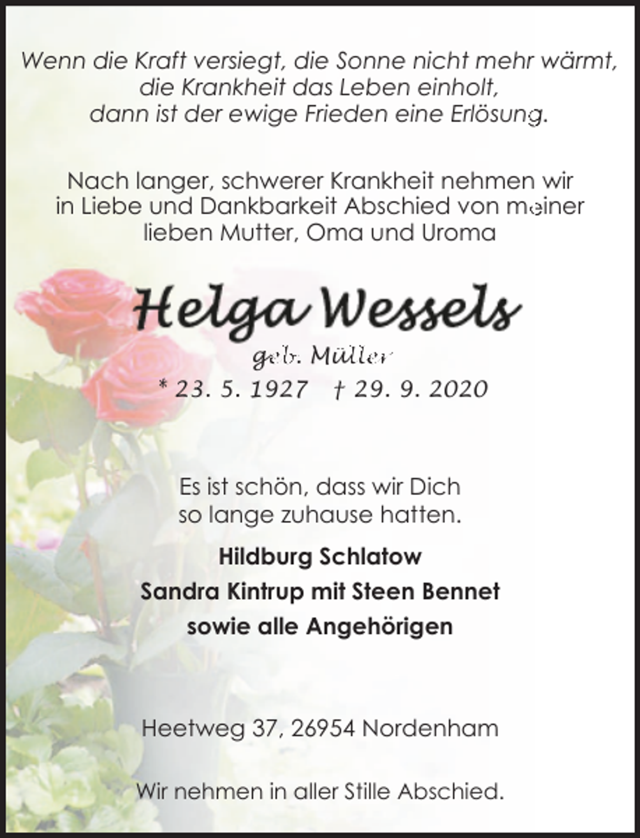 <p>Wenn die Kraft versiegt, die Sonne nicht mehr wärmt,<br />die Krankheit das Leben einholt,<br />dann ist der ewige Frieden eine Erlösung<br />g.<br />Nach langer, schwerer Krankheit nehmen wir<br />in Liebe und Dankbarkeit Abschied von me<br />einer<br />lieben Mutter, Oma und Uroma</p><p>ge<br />g<br />eb. Mül<br />üller</p><p>* 23. 5. 1927</p><p>† 29. 9. 2020</p><p>Es ist schön, dass wir Dich<br />so lange zuhause hatten.<br />Hildburg Schlatow<br />Sandra Kintrup mit Steen Bennet<br />sowie alle Angehörigen</p><p>Heetweg 37, 26954 Nordenham<br />Wir nehmen in aller Stille Abschied.</p>