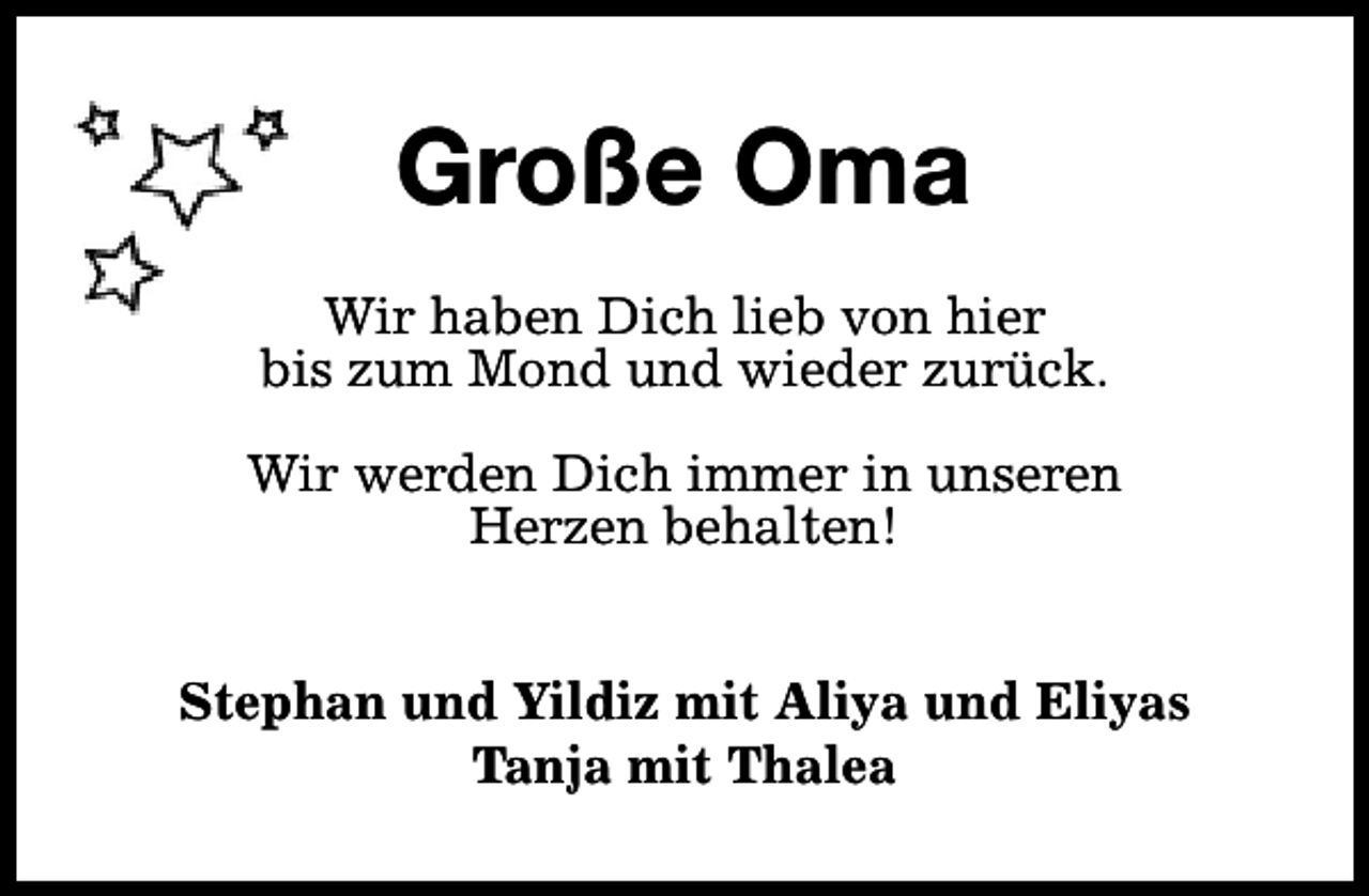 <p>Große Oma<br />Wir haben Dich lieb von hier<br />bis zum Mond und wieder zurück.<br />Wir werden Dich immer in unseren<br />Herzen behalten!<br />Stephan und Yildiz mit Aliya und Eliyas<br />Tanja mit Thalea</p>