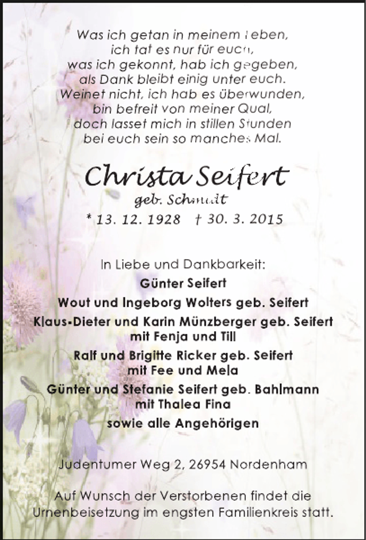 <p>Was ich getan in meinem Leben,<br />ich tat es nur für euch,<br />h<br />was ich gekonnt, hab ich gegeben,<br />e<br />als Dank bleibt einig unter euch.<br />Weinet nicht, ich hab es überwunden,<br />r<br />bin befreit von meiner Qual,<br />doch lasset mich in stillen Stunden<br />t<br />bei euch sein so manches Mal.<br />s</p><p>Christ Seifert<br />hrist<br />r sta eife<br />ifer<br />geb. chmid<br />geb Schmidt<br />hm<br />hmidt</p><p>* 13. 12. 1928</p><p>† 30. 3. 2015</p><p>In Liebe und Dankbarkeit:<br />e<br />Günter Seifert<br />Wout und Ingeborg Wolters geb. Seifert<br />e<br />Klaus-Dieter und Karin Münzberger geb. Seifert<br />e<br />mit Fenja und Till<br />j<br />Ralf und Brigitte Ricker geb. Seifert<br />mit Fee und Mela<br />Günter und Stefanie Seifert geb. Bahlmann<br />.<br />mit Thalea Fina<br />sowie alle Angehörigen<br />e<br />Judentumer Weg 2, 26954 Nordenham<br />r<br />Auf Wunsch der Verstorbenen findet die<br />Urnenbeisetzung im engsten Famillienkreis statt.</p>