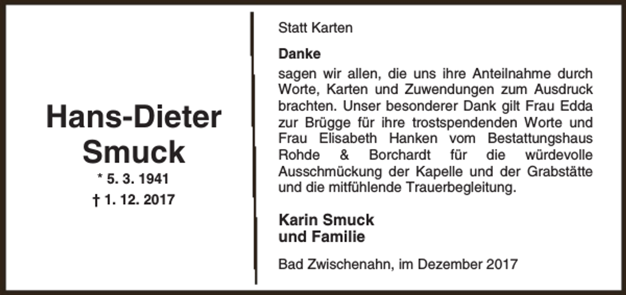 <p>Statt Karten</p><p>Hans-Dieter<br />Smuck<br />* 5. 3. 1941</p><p>† 1. 12. 2017</p><p>Danke<br />sagen wir allen, die uns ihre Anteilnahme durch<br />Worte, Karten und Zuwendungen zum Ausdruck<br />brachten. Unser besonderer Dank gilt Frau Edda<br />zur Brügge für ihre trostspendenden Worte und<br />Frau Elisabeth Hanken vom Bestattungshaus<br />Rohde &amp; Borchardt für die würdevolle<br />Ausschmückung der Kapelle und der Grabstätte<br />und die mitfühlende Trauerbegleitung.</p><p>Karin Smuck<br />und Familie<br />Bad Zwischenahn, im Dezember 2017</p>