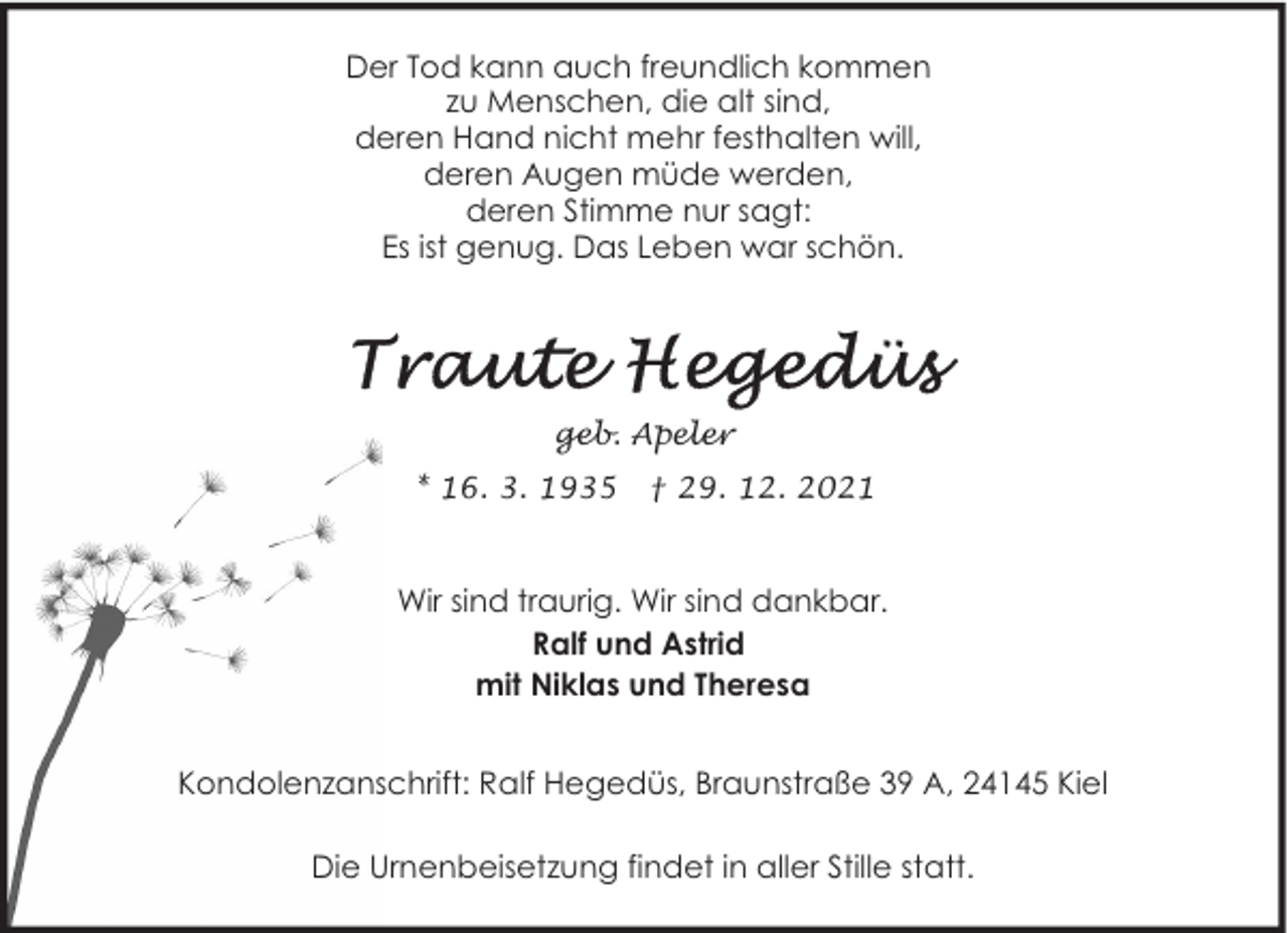 <p>Der Tod kann auch freundlich kommen<br />zu Menschen, die alt sind,<br />deren Hand nicht mehr festhalten will,<br />deren Augen müde werden,<br />deren Stimme nur sagt:<br />Es ist genug. Das Leben war schön.</p>
<p>geb. Apeler<br />* 16. 3. 1935</p>
<p>† 29. 12. 2021</p>
<p>Wir sind traurig. Wir sind dankbar.<br />Ralf und Astrid<br />mit Niklas und Theresa<br />Kondolenzanschrift: Ralf Hegedüs, Braunstraße 39 A, 24145 Kiel<br />Die Urnenbeisetzung findet in aller Stille statt.</p>