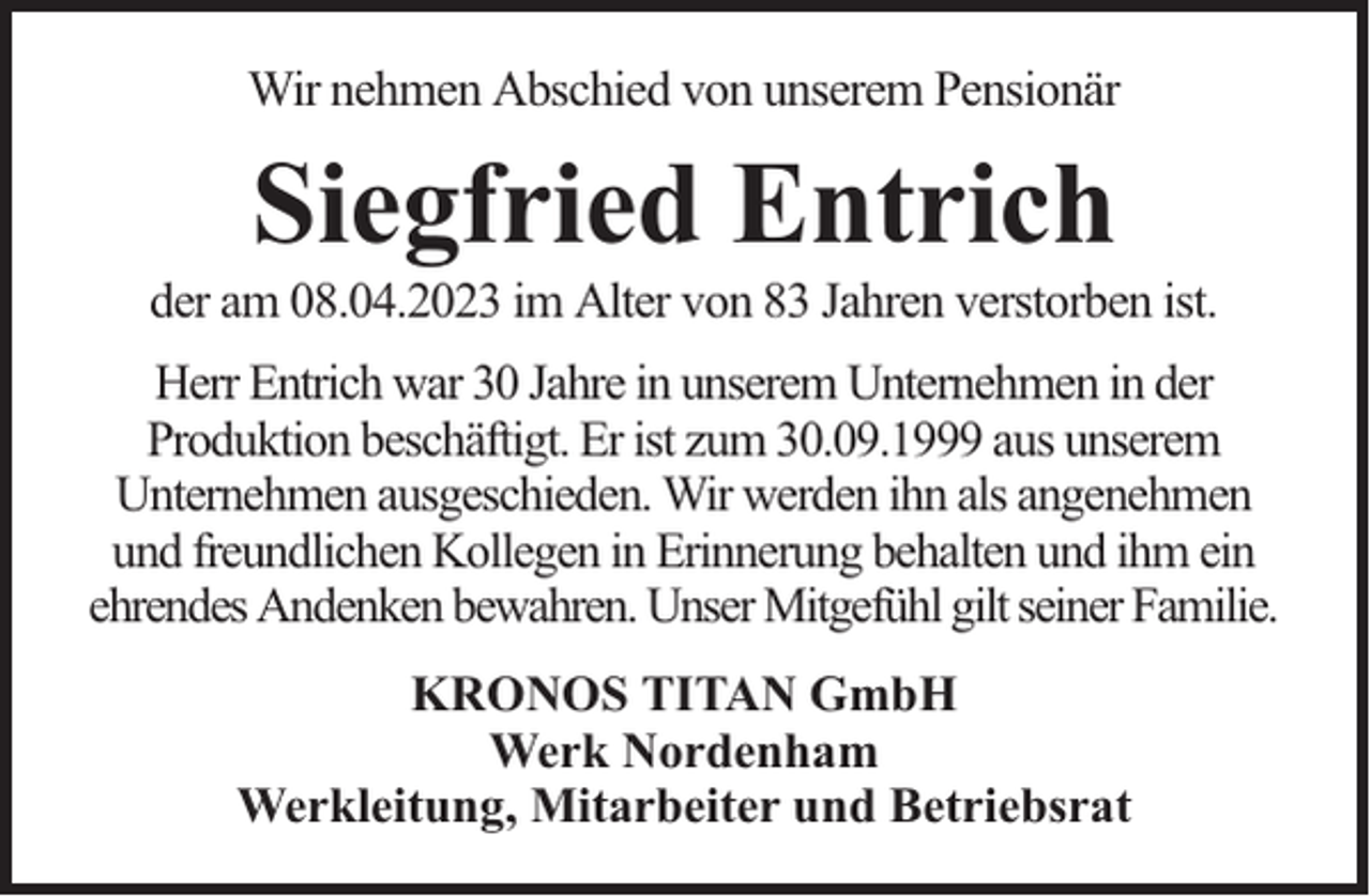 <p>Wir nehmen Abschied von unserem Pensionär</p><p>Siegfried Entrich</p><p>der am 08.04.2023 im Alter von 83 Jahren verstorben ist.<br />Herr Entrich war 30 Jahre in unserem Unternehmen in der<br />Produktion beschäftigt. Er ist zum 30.09.1999 aus unserem<br />Unternehmen ausgeschieden. Wir werden ihn als angenehmen<br />und freundlichen Kollegen in Erinnerung behalten und ihm ein<br />ehrendes Andenken bewahren. Unser Mitgefühl gilt seiner Familie.<br />KRONOS TITAN GmbH<br />Werk Nordenham<br />Werkleitung, Mitarbeiter und Betriebsrat</p>
