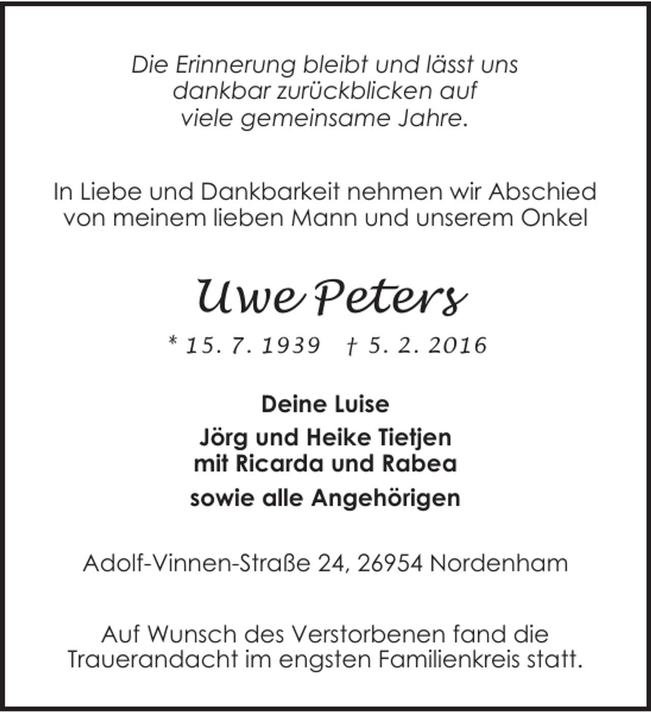 <p>Die Erinnerung bleibt und lässt uns<br />dankbar zurückblicken auf<br />viele gemeinsame Jahre.<br />In Liebe und Dankbarkeit nehmen wir Abschied<br />von meinem lieben Mann und unserem Onkel</p>
<p>Uwe Peters<br />* 15. 7. 1939</p>
<p>† 5. 2. 2016</p>
<p>Deine Luise<br />Jörg und Heike Tietjen<br />mit Ricarda und Rabea<br />sowie alle Angehörigen</p>
<p>Adolf-Vinnen-Straße 24, 26954 Nordenham<br />Auf Wunsch des Verstorbenen fand die<br />Trauerandacht im engsten Familienkreis statt.</p>