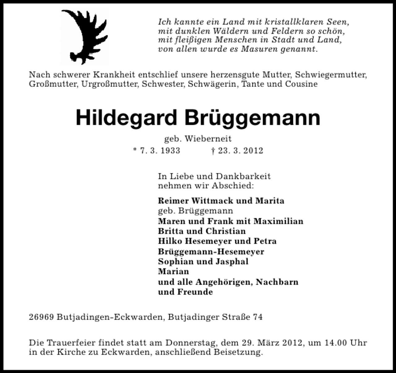 <p>Ich kannte ein Land mit kristallklaren Seen,<br />mit dunklen Wäldern und Feldern so schön,<br />mit fleißigen Menschen in Stadt und Land,<br />von allen wurde es Masuren genannt.<br />Nach schwerer Krankheit entschlief unsere herzensgute Mutter, Schwiegermutter,<br />Großmutter, Urgroßmutter, Schwester, Schwägerin, Tante und Cousine</p><p>Hildegard Brüggemann<br />geb. Wieberneit<br />* 7. 3. 1933<br />† 23. 3. 2012</p><p>In Liebe und Dankbarkeit<br />nehmen wir Abschied:<br />Reimer Wittmack und Marita<br />geb. Brüggemann<br />Maren und Frank mit Maximilian<br />Britta und Christian<br />Hilko Hesemeyer und Petra<br />Brüggemann-Hesemeyer<br />Sophian und Jasphal<br />Marian<br />und alle Angehörigen, Nachbarn<br />und Freunde<br />26969 Butjadingen-Eckwarden, Butjadinger Straße 74<br />Die Trauerfeier findet statt am Donnerstag, dem 29. März 2012, um 14.00 Uhr<br />in der Kirche zu Eckwarden, anschließend Beisetzung.</p>