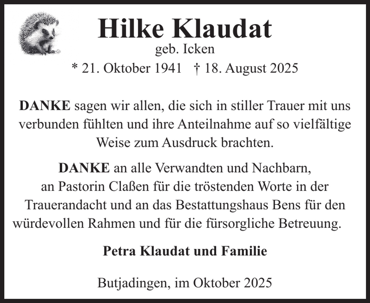 <p>Hilke Klaudat</p><p>geb. Icken<br />* 21. Oktober 1941 † 18. August 2025<br />DANKE sagen wir allen, die sich in stiller Trauer mit uns<br />verbunden fühlten und ihre Anteilnahme auf so vielfältige<br />Weise zum Ausdruck brachten.<br />DANKE an alle Verwandten und Nachbarn,<br />an Pastorin Claßen für die tröstenden Worte in der<br />Trauerandacht und an das Bestattungshaus Bens für den<br />würdevollen Rahmen und für die fürsorgliche Betreuung.<br />Petra Klaudat und Familie<br />Butjadingen, im Oktober 2025</p>