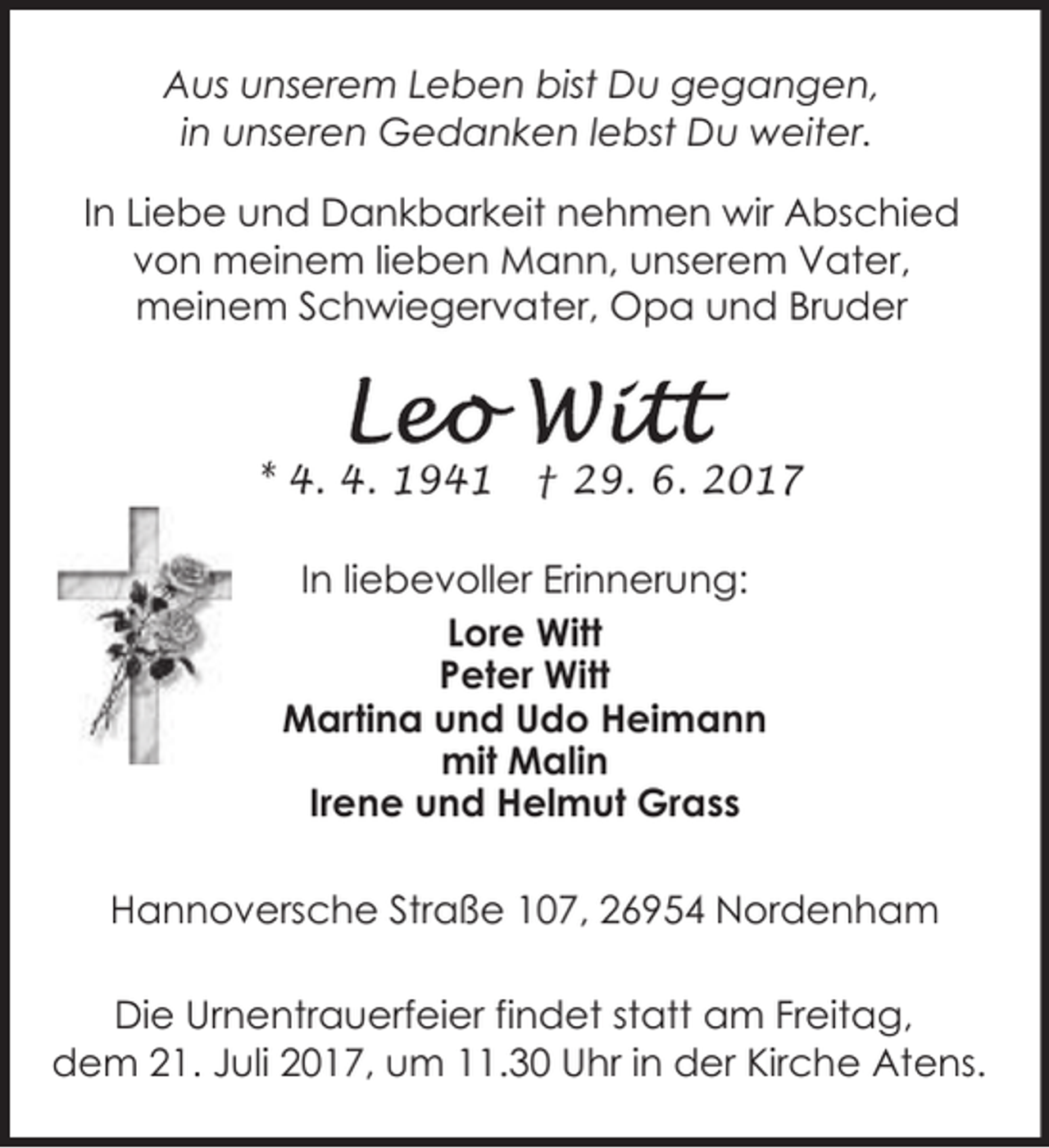<p>Aus unserem Leben bist Du gegangen,<br />in unseren Gedanken lebst Du weiter.<br />In Liebe und Dankbarkeit nehmen wir Abschied<br />von meinem lieben Mann, unserem Vater,<br />meinem Schwiegervater, Opa und Bruder</p><p>* 4. 4. 1941</p><p>† 29. 6. 2017</p><p>In liebevoller Erinnerung:<br />Lore Witt<br />Peter Witt<br />Martina und Udo Heimann<br />mit Malin<br />Irene und Helmut Grass<br />Hannoversche Straße 107, 26954 Nordenham<br />Die Urnentrauerfeier findet statt am Freitag,<br />dem 21. Juli 2017, um 11.30 Uhr in der Kirche Atens.</p>