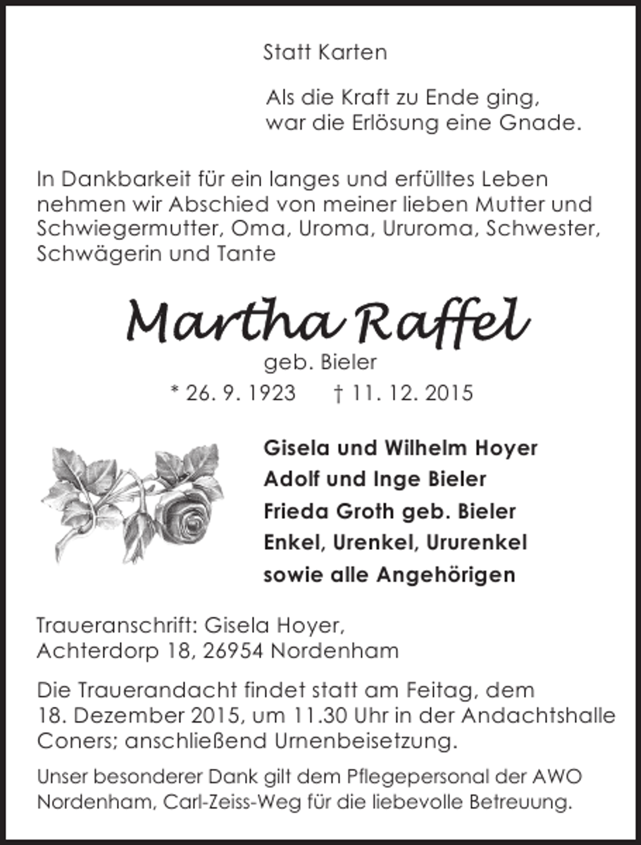 <p>Statt Karten<br />Als die Kraft zu Ende ging,<br />war die Erlösung eine Gnade.<br />In Dankbarkeit für ein langes und erfülltes Leben<br />nehmen wir Abschied von meiner lieben Mutter und<br />Schwiegermutter, Oma, Uroma, Ururoma, Schwester,<br />Schwägerin und Tante</p><p>geb. Bieler<br />* 26. 9. 1923<br />† 11. 12. 2015<br />Gisela und Wilhelm Hoyer<br />Adolf und Inge Bieler<br />Frieda Groth geb. Bieler<br />Enkel, Urenkel, Ururenkel<br />sowie alle Angehörigen<br />Traueranschrift: Gisela Hoyer,<br />Achterdorp 18, 26954 Nordenham<br />Die Trauerandacht findet statt am Feitag, dem<br />18. Dezember 2015, um 11.30 Uhr in der Andachtshalle<br />Coners; anschließend Urnenbeisetzung.<br />Unser besonderer Dank gilt dem Pflegepersonal der AWO<br />Nordenham, Carl-Zeiss-Weg für die liebevolle Betreuung.</p>