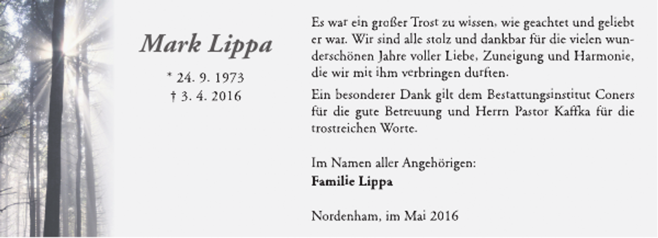 <p>Mark Lippa<br />* 24. 9. 1973<br />† 3. 4. 2016</p><p>Es war ein großer Trost zu wissen, wie geachtet und geliebt<br />er war. Wir sind alle stolz und dankbar für die vielen wunderschönen Jahre voller Liebe, Zuneigung und Harmonie,<br />die wir mit ihm verbringen durften.<br />Ein besonderer Dank gilt dem Bestattungsinstitut Coners<br />für die gute Betreuung und Herrn Pastor Kaffk für die<br />fka<br />k<br />trostreichen Worte.<br />Im Namen aller Angehörigen:<br />Familie Lippa<br />Nordenham, im Mai 2016</p>