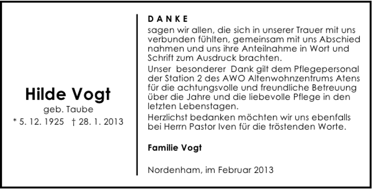 <p>Hilde Vogt</p><p>geb. Taube<br />* 5. 12. 1925 † 28. 1. 2013</p><p>DANKE<br />sagen wir allen, die sich in unserer Trauer mit uns<br />verbunden fühlten, gemeinsam mit uns Abschied<br />nahmen und uns ihre Anteilnahme in Wort und<br />Schrift zum Ausdruck brachten.<br />Unser besonderer Dank gilt dem Pflegepersonal<br />der Station 2 des AWO Altenwohnzentrums Atens<br />für die achtungsvolle und freundliche Betreuung<br />über die Jahre und die liebevolle Pflege in den<br />letzten Lebenstagen.<br />Herzlichst bedanken möchten wir uns ebenfalls<br />bei Herrn Pastor Iven für die tröstenden Worte.<br />Familie Vogt<br />Nordenham, im Februar 2013</p>