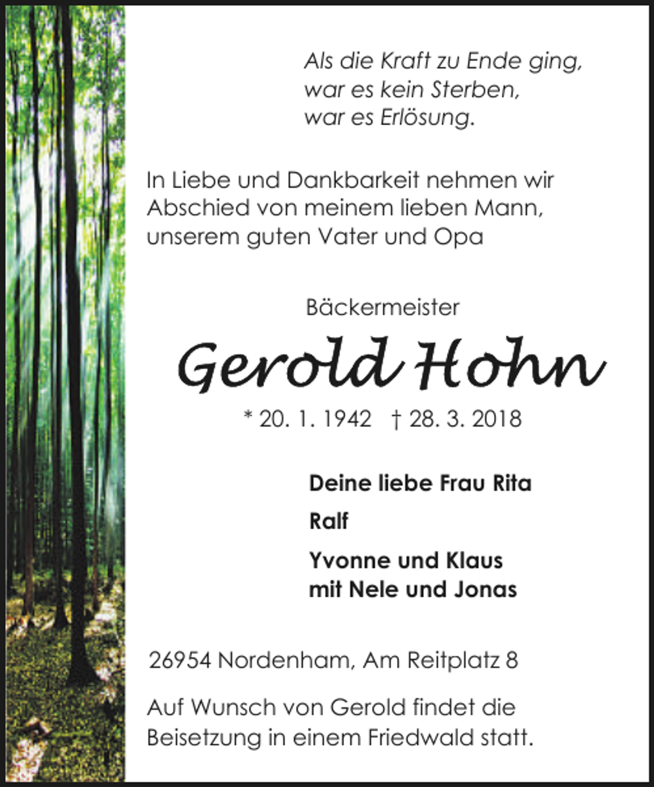 <p>Als die Kraft zu Ende ging,<br />war es kein Sterben,<br />war es Erlösung.<br />In Liebe und Dankbarkeit nehmen wir<br />Abschied von meinem lieben Mann,<br />unserem guten Vater und Opa<br />Bäckermeister</p><p>* 20. 1. 1942 † 28. 3. 2018<br />Deine liebe Frau Rita<br />Ralf<br />Yvonne und Klaus<br />mit Nele und Jonas<br />26954 Nordenham, Am Reitplatz 8<br />Auf Wunsch von Gerold findet die<br />Beisetzung in einem Friedwald statt.</p>