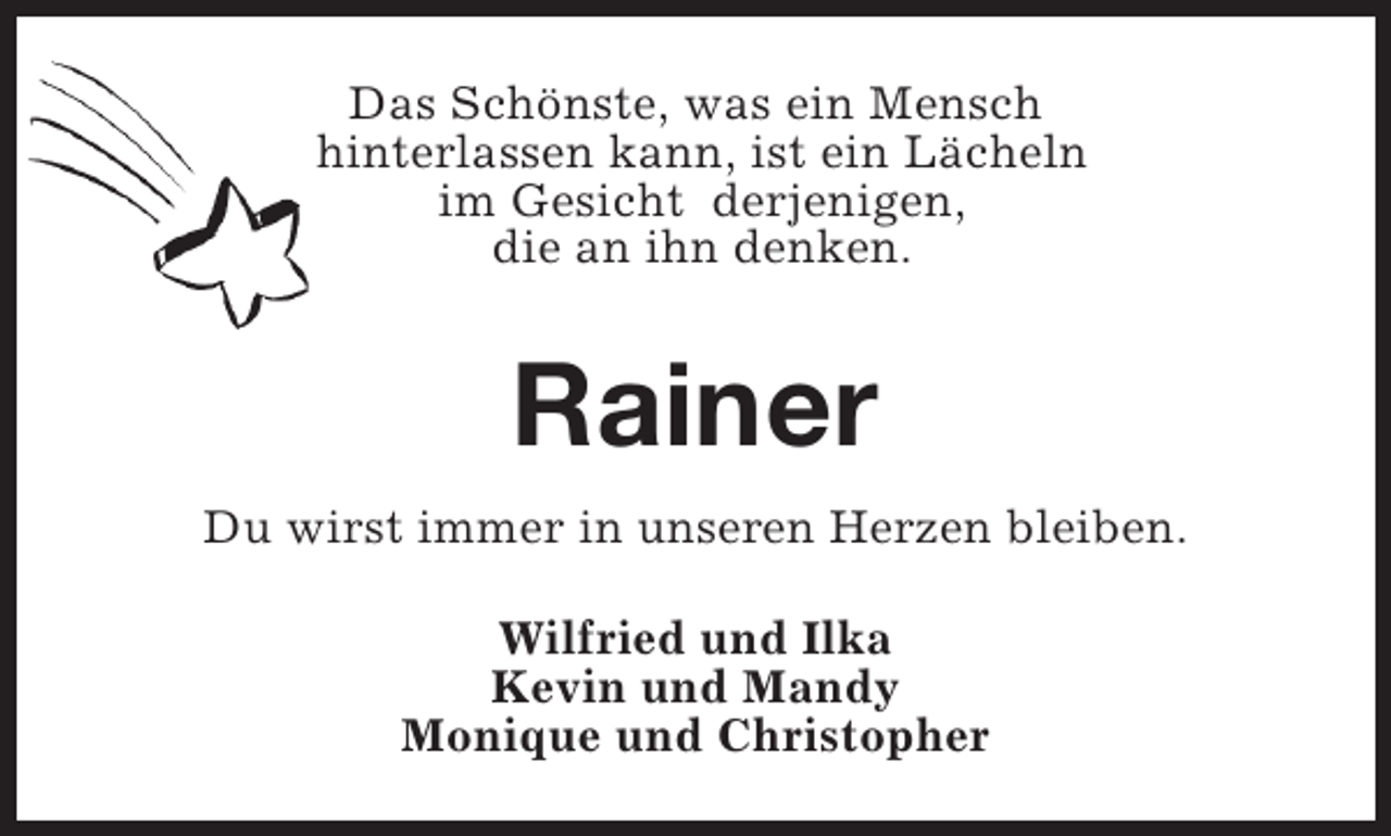 <p>Das Schönste, was ein Mensch<br />hinterlassen kann, ist ein Lächeln<br />im Gesicht derjenigen,<br />die an ihn denken.</p><p>Rainer<br />Du wirst immer in unseren Herzen bleiben.<br />Wilfried und Ilka<br />Kevin und Mandy<br />Monique und Christopher</p>