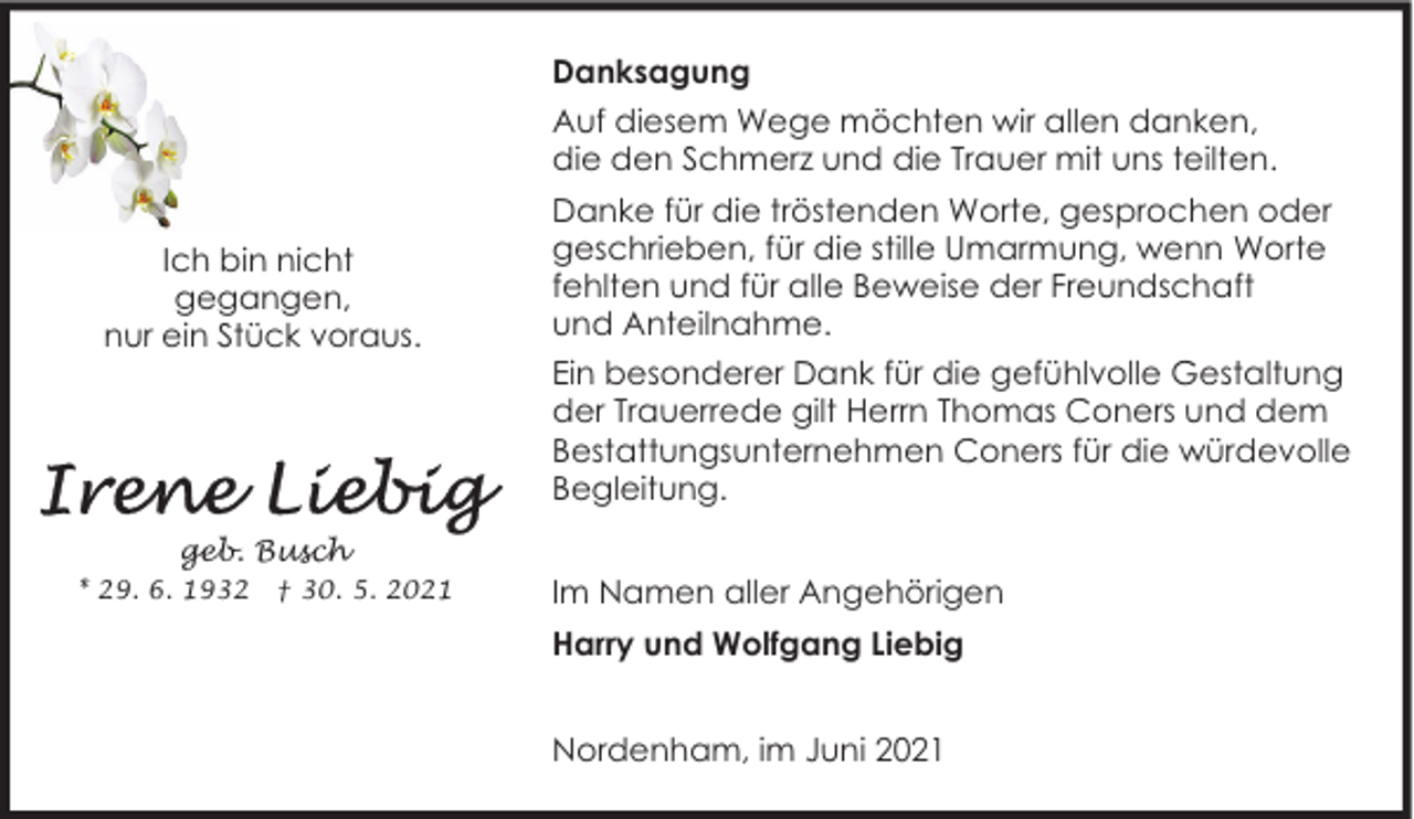 <p>Danksagung<br />Auf diesem Wege möchten wir allen danken,<br />die den Schmerz und die Trauer mit uns teilten.<br />Ich bin nicht<br />gegangen,<br />nur ein Stück voraus.</p><p>Danke für die tröstenden Worte, gesprochen oder<br />geschrieben, für die stille Umarmung, wenn Worte<br />fehlten und für alle Beweise der Freundschaft<br />und Anteilnahme.<br />Ein besonderer Dank für die gefühlvolle Gestaltung<br />der Trauerrede gilt Herrn Thomas Coners und dem<br />Bestattungsunternehmen Coners für die würdevolle<br />Begleitung.</p><p>geb. Busch<br />* 29. 6. 1932</p><p>† 30. 5. 2021</p><p>Im Namen aller Angehörigen<br />Harry und Wolfgang Liebig<br />Nordenham, im Juni 2021</p>