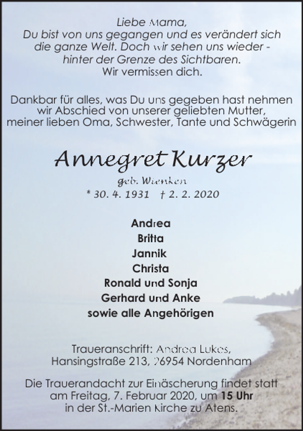 <p>Liebe Mama,<br />Du bist von uns gegangen und es verändert sich<br />die ganze Welt. Doch wir sehen uns wieder hinter der Grenze des Sichtbaren.<br />Wir vermisssen dich.<br />ns gegeben hast nehmen<br />Dankbar für alles, was Du un<br />wir Abschied von unserer geliebten Mutter,<br />meiner lieben Oma, Schwester, Tante und Schwägerin</p><p>nnegret Kur<br />urz<br />ze<br />er<br />Ann<br />ge<br />g<br />eb. Wiienken<br />* 30. 4. 1931 † 2. 2. 2020</p><p>Andrrea<br />Brittta<br />Jann<br />nik<br />Chrissta<br />nd Sonja<br />Ronald un<br />Gerhard un<br />nd Anke<br />sowie alle An<br />ngehörigen<br />Traueranschrift: Andrea Lukes,<br />Hansingstraße 213, 26954 Nordenham<br />Die Trauerandacht zur Ein<br />näscherung findet statt<br />am Freitag, 7. Februar 2020, um 15 Uhr<br />in der St.-Marien Kirche zu Atens.</p>
