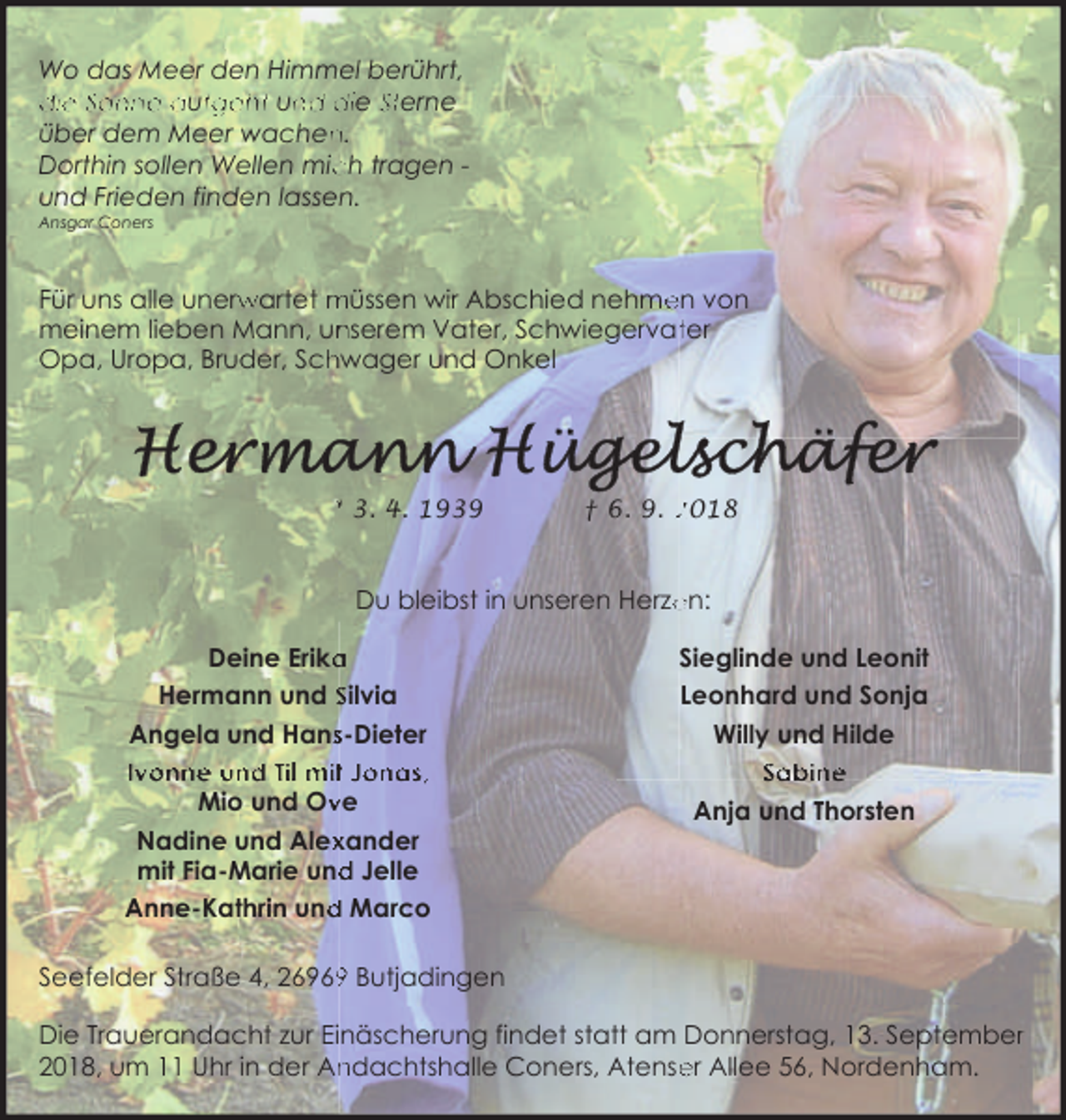 <p>Wo das Meer den Himmel berührt,<br />die Sonne auffgeht un<br />nd die Sterne<br />n.<br />über dem Meer wachen<br />ch tragen Dorthin sollen Wellen mic<br />und Frieden finden lassen.<br />Ansgar Coners</p><p>Für uns alle unerw<br />rwartet müssen wir Abschied nehme<br />en von<br />meinem lieben Mann, un<br />nserem Vater, Schwiegervatter<br />Opa, Uropa, Bruder, Sch<br />hwager und Onkel</p><p>* 3. 4. 1939</p><p>† 6. 9. 2018</p><p>Du bleibst in unseren Herze<br />en:<br />Deine Erika<br />a<br />Hermann und Silvia<br />Angela und Hanss-Dieter<br />Ivonne und Til mit Jonas,<br />Mio und Ov<br />ve<br />Nadine und Alex<br />xander<br />mit Fia-Marie und<br />d Jelle<br />d Marco<br />Anne-Kathrin und</p><p>Sieglinde und Leonit<br />Leonhard und Sonja<br />Willy und Hilde<br />Sabine<br />Anja und Thorsten</p><p>Seefelder Straße 4, 2696 Butjadingen<br />Die Trauerandacht zur Einäscherung findet statt am Donnerstag, 13. Septemberr<br />2018, um 11 Uhr in der An<br />ndachtshalle Coners, Atense<br />er Allee 56, Nordenham.</p>