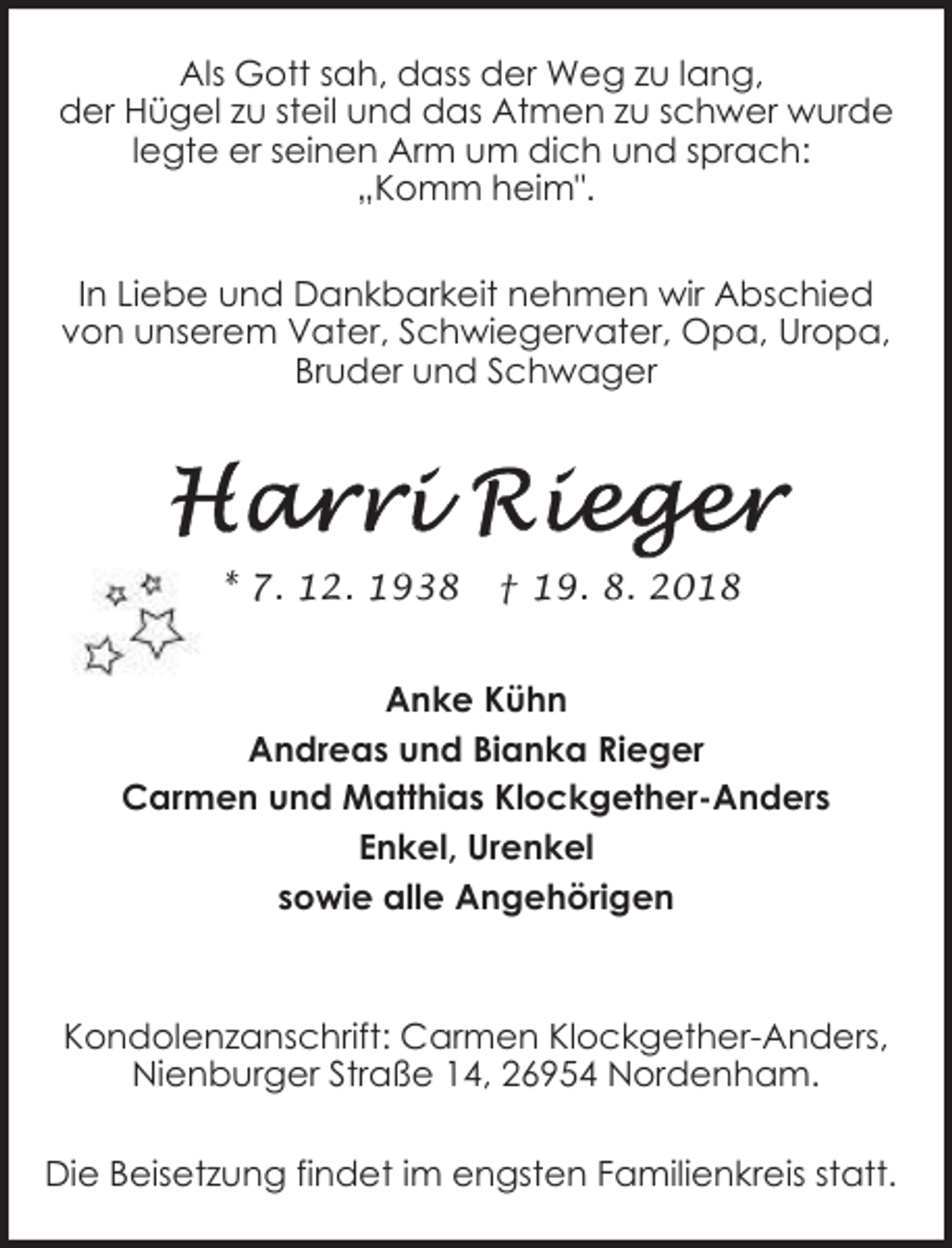 <p>Als Gott sah, dass der Weg zu lang,<br />der Hügel zu steil und das Atmen zu schwer wurde<br />legte er seinen Arm um dich und sprach:<br />„Komm heim".<br />In Liebe und Dankbarkeit nehmen wir Abschied<br />von unserem Vater, Schwiegervater, Opa, Uropa,<br />Bruder und Schwager</p>
<p>* 7. 12. 1938</p>
<p>† 19. 8. 2018</p>
<p>Anke Kühn<br />Andreas und Bianka Rieger<br />Carmen und Matthias Klockgether-Anders<br />Enkel, Urenkel<br />sowie alle Angehörigen</p>
<p>Kondolenzanschrift: Carmen Klockgether-Anders,<br />Nienburger Straße 14, 26954 Nordenham.<br />Die Beisetzung findet im engsten Familienkreis statt.</p>